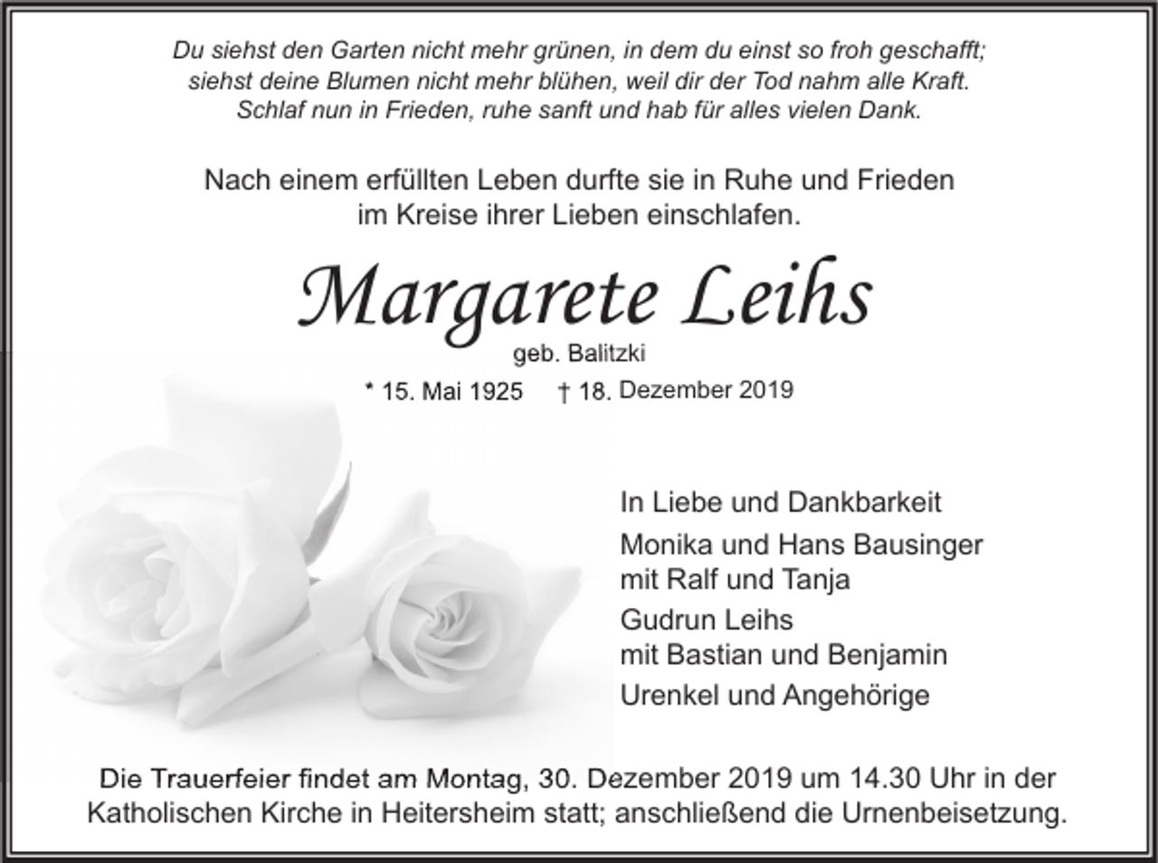 <p>Du siehst den Garten nicht mehr grünen, in dem du einst so froh geschafft;<br />siehst deine Blumen nicht mehr blühen, weil dir der Tod nahm alle Kraft.<br />Schlaf nun in Frieden, ruhe sanft und hab für alles vielen Dank.</p><p>Nach einem erfüllten Leben durfte sie in Ruhe und Frieden<br />im Kreise ihrer Lieben einschlafen.</p><p>Margarete Leihs<br />geb. Balitzki</p><p>* 15. Mai 1925</p><p>† 18. Dezember 2019</p><p>In Liebe und Dankbarkeit<br />Monika und Hans Bausinger<br />mit Ralf und Tanja<br />Gudrun Leihs<br />mit Bastian und Benjamin<br />Urenkel und Angehörige<br />Die Trauerfeier findet am Montag, 30. Dezember 2019 um 14.30 Uhr in der<br />Katholischen Kirche in Heitersheim statt; anschließend die Urnenbeisetzung.</p>