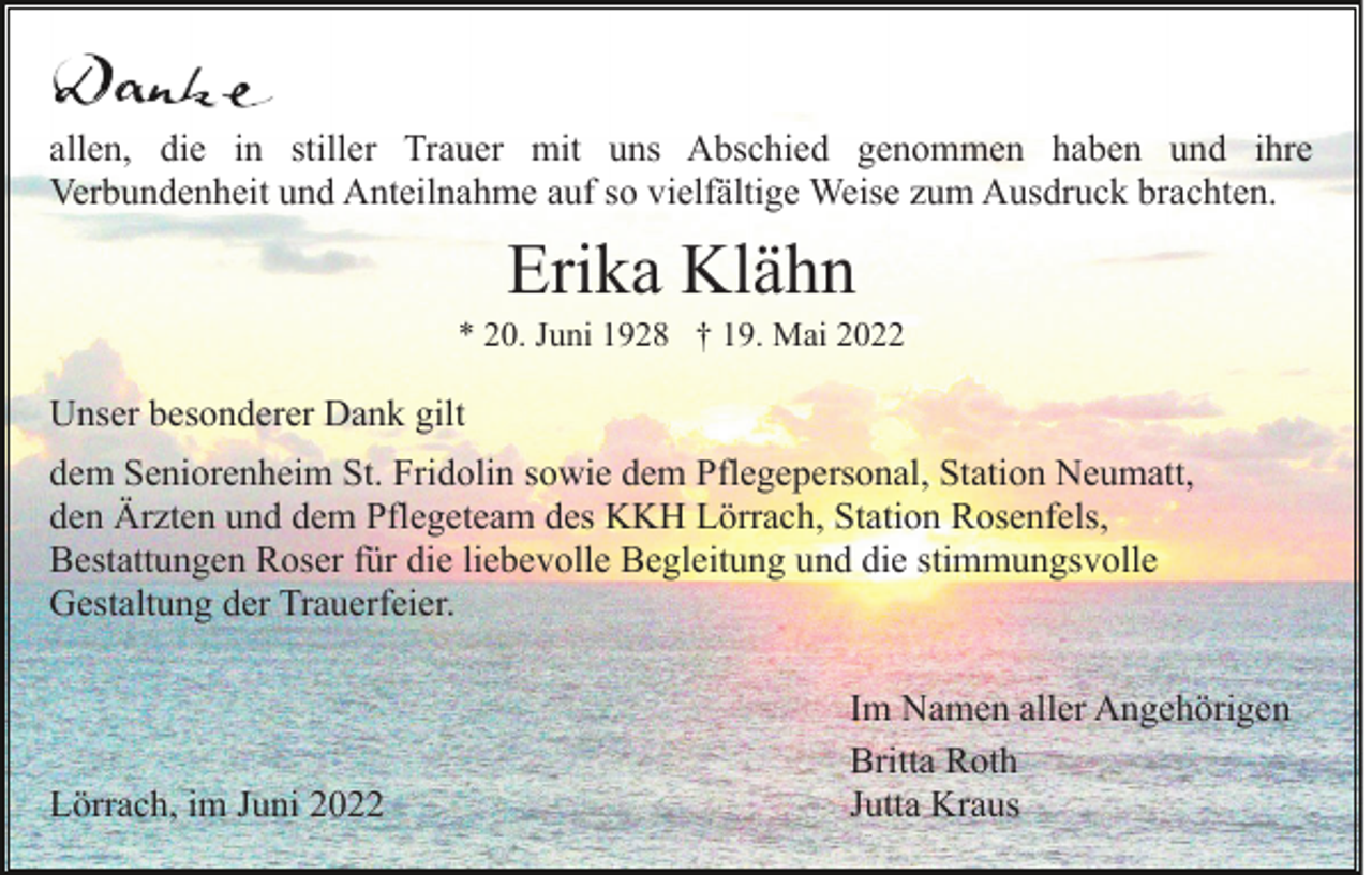 <p>allen, die in stiller Trauer mit uns Abschied genommen haben und ihre<br />Verbundenheit und Anteilnahme auf so vielfältige Weise zum Ausdruck brachten.</p><p>Erika Klähn<br />* 20. Juni 1928 † 19. Mai 2022</p><p>Unser besonderer Dank gilt<br />dem Seniorenheim St. Fridolin sowie dem Pflegepersonal, Station Neumatt,<br />den Ärzten und dem Pflegeteam des KKH Lörrach, Station Rosenfels,<br />Bestattungen Roser für die liebevolle Begleitung und die stimmungsvolle<br />Gestaltung der Trauerfeier.</p><p>Lörrach, im Juni 2022</p><p>Im Namen aller Angehörigen<br />Britta Roth<br />Jutta Kraus</p>