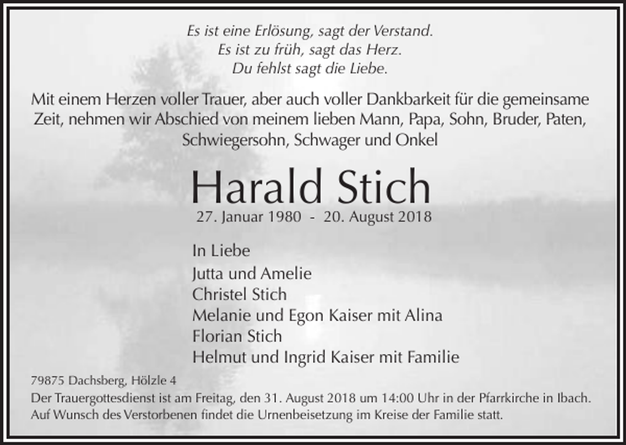 <p>Es ist eine Erlösung, sagt der Verstand.<br />Es ist zu früh, sagt das Herz.<br />Du fehlst sagt die Liebe.</p><p>Mit einem Herzen voller Trauer, aber auch voller Dankbarkeit für die gemeinsame<br />Zeit, nehmen wir Abschied von meinem lieben Mann, Papa, Sohn, Bruder, Paten,<br />Schwiegersohn, Schwager und Onkel</p><p>Harald Stich<br />27. Januar 1980 - 20. August 2018</p><p>In Liebe<br />Jutta und Amelie<br />Christel Stich<br />Melanie und Egon Kaiser mit Alina<br />Florian Stich<br />Helmut und Ingrid Kaiser mit Familie<br />79875 Dachsberg, Hölzle 4</p><p>Der Trauergottesdienst ist am Freitag, den 31. August 2018 um 14:00 Uhr in der Pfarrkirche in Ibach.<br />Auf Wunsch des Verstorbenen ﬁndet die Urnenbeisetzung im Kreise der Familie statt.</p>