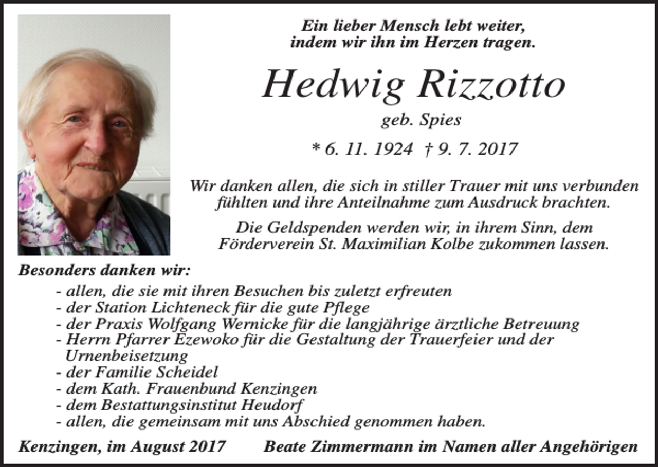 <p>Ein lieber Mensch lebt weiter,<br />indem wir ihn im Herzen tragen.</p><p>Hedwig Rizzotto<br />geb. Spies<br />* 6. 11. 1924 † 9. 7. 2017<br />Wir danken allen, die sich in stiller Trauer mit uns verbunden<br />fühlten und ihre Anteilnahme zum Ausdruck brachten.<br />Die Geldspenden werden wir, in ihrem Sinn, dem<br />Förderverein St. Maximilian Kolbe zukommen lassen.<br />Besonders danken wir:<br />- allen, die sie mit ihren Besuchen bis zuletzt erfreuten<br />- der Station Lichteneck für die gute Pflege<br />- der Praxis Wolfgang Wernicke für die langjährige ärztliche Betreuung<br />- Herrn Pfarrer Ezewoko für die Gestaltung der Trauerfeier und der<br />Urnenbeisetzung<br />- der Familie Scheidel<br />- dem Kath. Frauenbund Kenzingen<br />- dem Bestattungsinstitut Heudorf<br />- allen, die gemeinsam mit uns Abschied genommen haben.<br />Kenzingen, im August 2017</p><p>Beate Zimmermann im Namen aller Angehörigen</p>