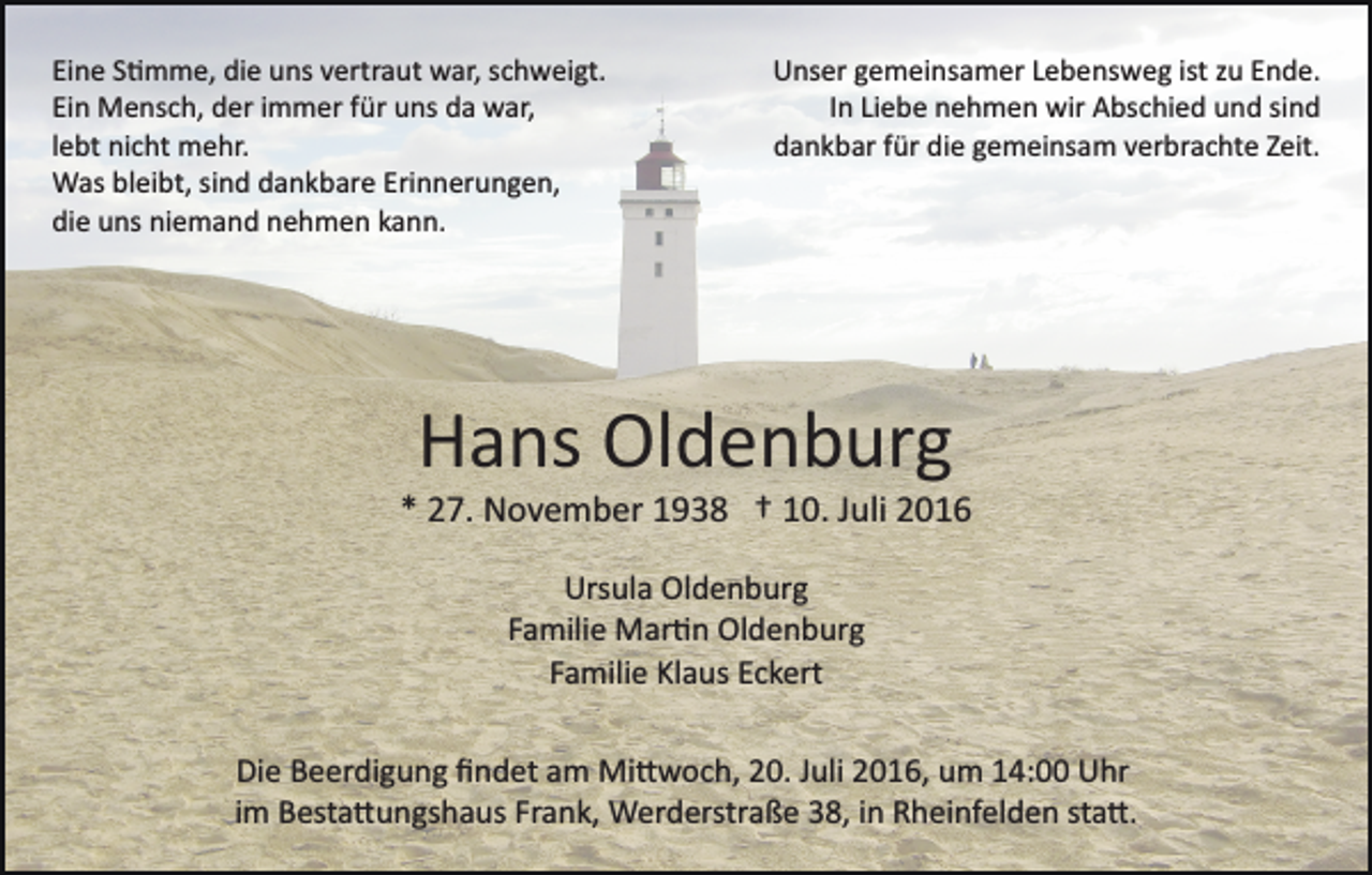 <p>Eine S�mme, die uns vertraut war, schweigt.<br />Ein Mensch, der immer für uns da war,<br />lebt nicht mehr.<br />Was bleibt, sind dankbare Erinnerungen,<br />die uns niemand nehmen kann.</p><p>Unser gemeinsamer Lebensweg ist zu Ende.<br />In Liebe nehmen wir Abschied und sind<br />dankbar für die gemeinsam verbrachte Zeit.</p><p>Hans Oldenburg<br />* 27. November 1938 † 10. Juli 2016<br />Ursula Oldenburg<br />Familie Mar�n Oldenburg<br />Familie Klaus Eckert<br />Die Beerdigung ﬁndet am Mi�woch, 20. Juli 2016, um 14:00 Uhr<br />im Besta�ungshaus Frank, Werderstraße 38, in Rheinfelden sta�.</p>