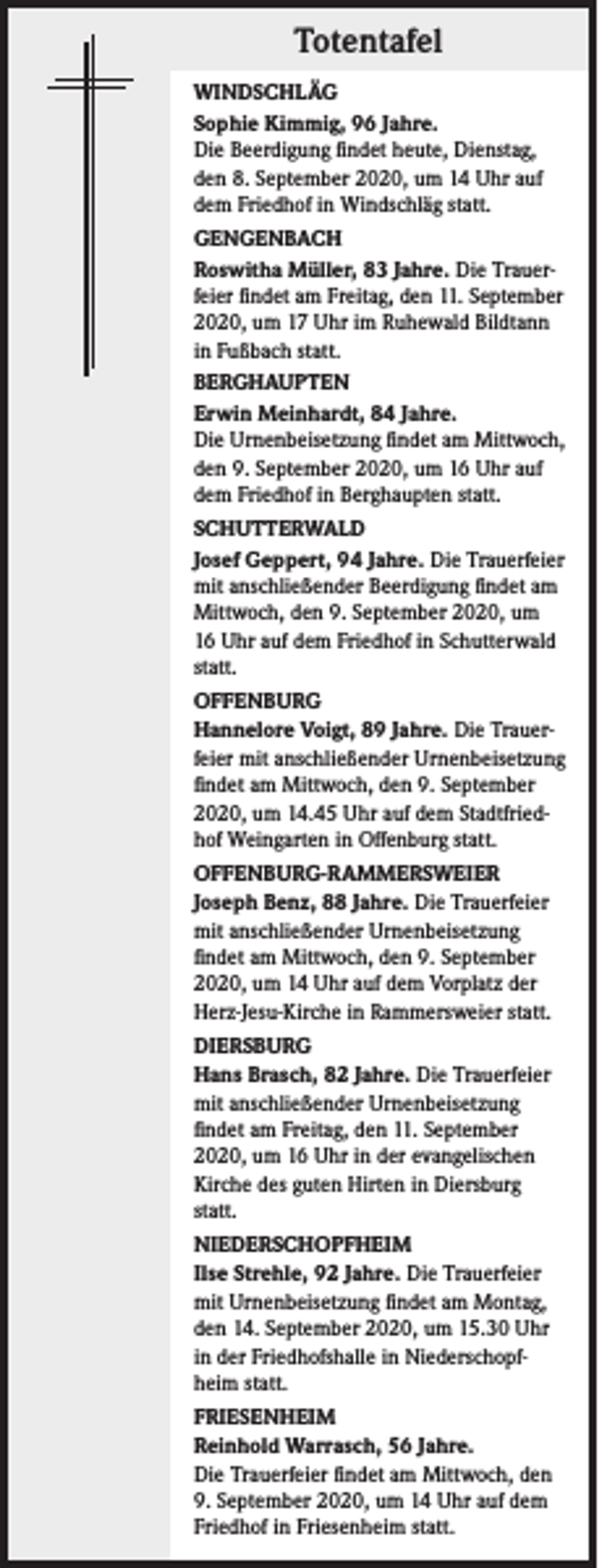 <p>Totentafel<br />WINDSCHLÄG<br />Sophie Kimmig, 96 Jahre.<br />Die Beerdigung findet heute, Dienstag,<br />den 8. September 2020, um 14 Uhr auf<br />dem Friedhof in Windschläg statt.<br />GENGENBACH<br />Roswitha Müller, 83 Jahre. Die Trauerfeier findet am Freitag, den 11. September<br />2020, um 17 Uhr im Ruhewald Bildtann<br />in Fußbach statt.<br />BERGHAUPTEN<br />Erwin Meinhardt, 84 Jahre.<br />Die Urnenbeisetzung findet am Mittwoch,<br />den 9. September 2020, um 16 Uhr auf<br />dem Friedhof in Berghaupten statt.<br />SCHUTTERWALD<br />Josef Geppert, 94 Jahre. Die Trauerfeier<br />mit anschließender Beerdigung findet am<br />Mittwoch, den 9. September 2020, um<br />16 Uhr auf dem Friedhof in Schutterwald<br />statt.<br />OFFENBURG<br />Hannelore Voigt, 89 Jahre. Die Trauerfeier mit anschließender Urnenbeisetzung<br />findet am Mittwoch, den 9. September<br />2020, um 14.45 Uhr auf dem Stadtfriedhof Weingarten in Offenburg statt.<br />OFFENBURG-RAMMERSWEIER<br />Joseph Benz, 88 Jahre. Die Trauerfeier<br />mit anschließender Urnenbeisetzung<br />findet am Mittwoch, den 9. September<br />2020, um 14 Uhr auf dem Vorplatz der<br />Herz-Jesu-Kirche in Rammersweier statt.<br />DIERSBURG<br />Hans Brasch, 82 Jahre. Die Trauerfeier<br />mit anschließender Urnenbeisetzung<br />findet am Freitag, den 11. September<br />2020, um 16 Uhr in der evangelischen<br />Kirche des guten Hirten in Diersburg<br />statt.<br />NIEDERSCHOPFHEIM<br />Ilse Strehle, 92 Jahre. Die Trauerfeier<br />mit Urnenbeisetzung findet am Montag,<br />den 14. September 2020, um 15.30 Uhr<br />in der Friedhofshalle in Niederschopfheim statt.<br />FRIESENHEIM<br />Reinhold Warrasch, 56 Jahre.<br />Die Trauerfeier findet am Mittwoch, den<br />9. September 2020, um 14 Uhr auf dem<br />Friedhof in Friesenheim statt.</p>