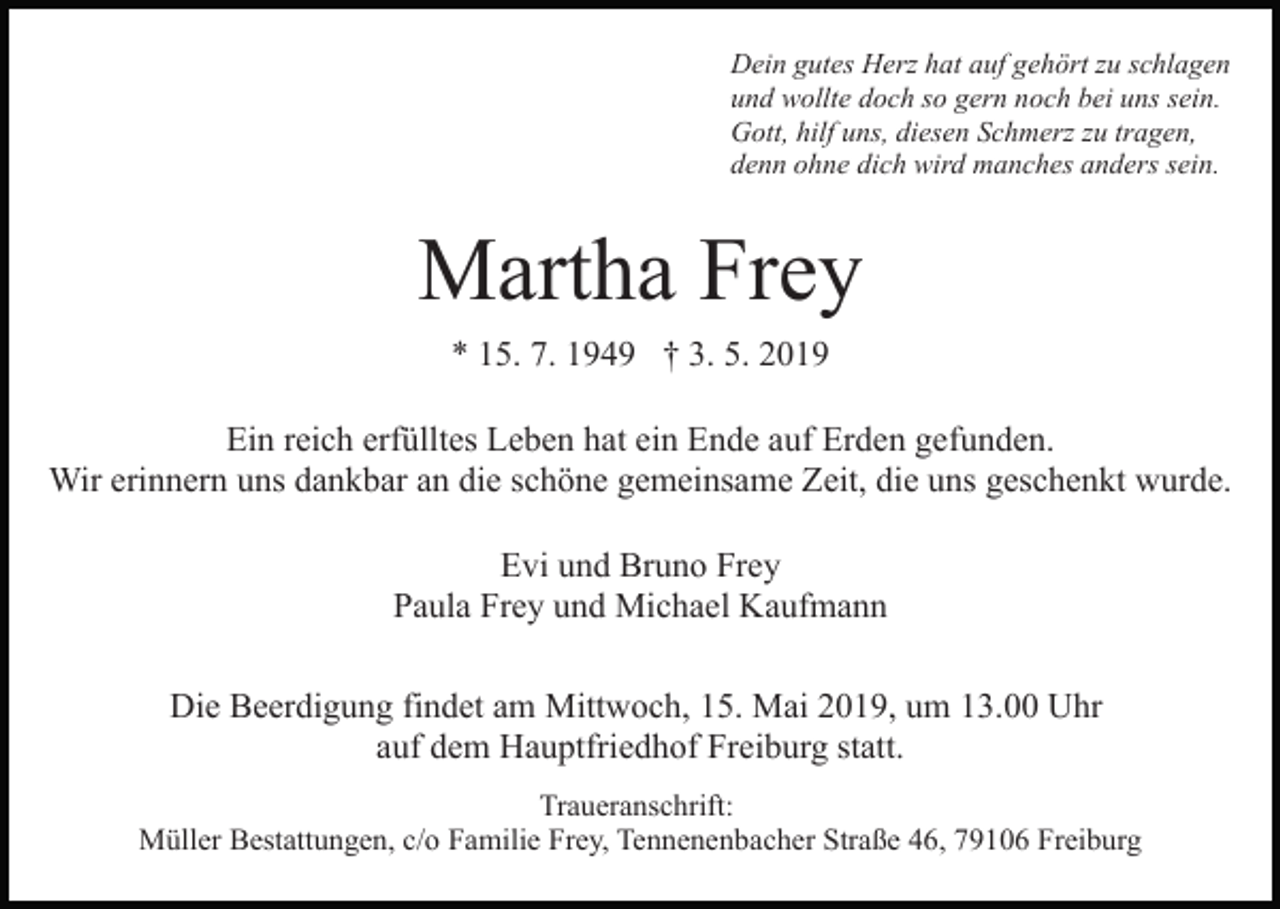<p>Dein gutes Herz hat auf gehört zu schlagen<br />und wollte doch so gern noch bei uns sein.<br />Gott, hilf uns, diesen Schmerz zu tragen,<br />denn ohne dich wird manches anders sein.</p><p>Martha Frey<br />Bild einfügen</p><p>* 15. 7. 1949 † 3. 5. 2019</p><p>Ein reich erfülltes Leben hat ein Ende auf Erden gefunden.<br />Wir erinnern uns dankbar an die schöne gemeinsame Zeit, die uns geschenkt wurde.<br />Evi und Bruno Frey<br />Paula Frey und Michael Kaufmann<br />Die Beerdigung findet am Mittwoch, 15. Mai 2019, um 13.00 Uhr<br />auf dem Hauptfriedhof Freiburg statt.<br />Traueranschrift:<br />Müller Bestattungen, c/o Familie Frey, Tennenenbacher Straße 46, 79106 Freiburg</p>