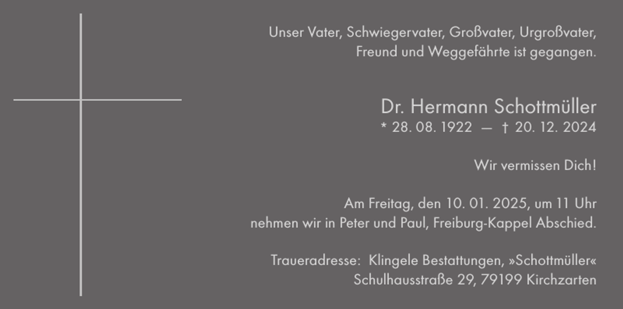 <p>Unser Vater, Schwiegervater, Großvater, Urgroßvater,<br />Freund und Weggefährte ist gegangen.</p><p>Dr. Hermann Schottmüller<br />* 28. 08. 1922 –– † 20. 12. 2024</p><p>Wir vermissen Dich!<br />Am Freitag, den 10. 01. 2025, um 11 Uhr<br />nehmen wir in Peter und Paul, Freiburg-Kappel Abschied.<br />Traueradresse: Klingele Bestattungen, »Schottmüller«<br />Schulhausstraße 29, 79199 Kirchzarten</p>