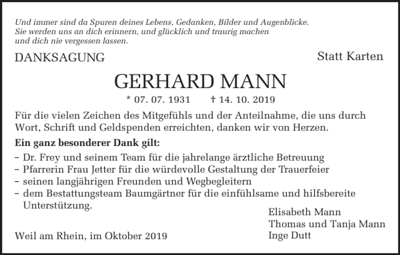<p>Und immer sind da Spuren deines Lebens, Gedanken, Bilder und Augenblicke.<br />Sie werden uns an dich erinnern, und glücklich und traurig machen<br />und dich nie vergessen lassen.</p><p>Statt Karten</p><p>DANKSAGUNG</p><p>GERHARD MANN<br />* 07. 07. 1931</p><p>† 14. 10. 2019</p><p>Für die vielen Zeichen des Mitgefühls und der Anteilnahme, die uns durch<br />Wort, Schrift und Geldspenden erreichten, danken wir von Herzen.<br />Ein ganz besonderer Dank gilt:<br />Dr. F/#5 und seinem Team für die jahrelange 9/61*'!&amp;# #1/#22,%<br />$//#/', Frau #11#/ für die würdevolle Gestaltung der Trauerfeier<br />seinen *,%(9&amp;/'%#, Freunden und Wegbegleitern<br />dem #01112,%01#+ 2+%9/1,#/ für die einfühlsame und hilfsbereite<br />Unterstützung.<br />Elisabeth Mann<br />Thomas und Tanja Mann<br />Inge Dutt<br />Weil am Rhein, im Oktober 2019</p>