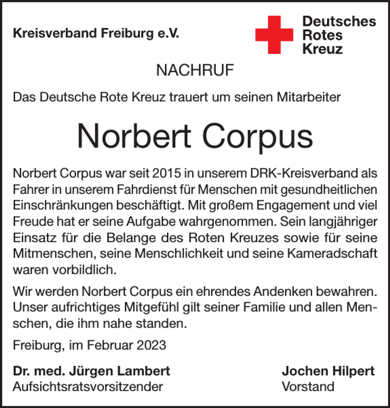 <p>Kreisverband Freiburg e.V.</p><p>NACHRUF<br />Das Deutsche Rote Kreuz trauert um seinen Mitarbeiter</p><p>Norbert Corpus<br />Norbert Corpus war seit 2015 in unserem DRK-Kreisverband als<br />Fahrer in unserem Fahrdienst für Menschen mit gesundheitlichen<br />Einschränkungen beschäftigt. Mit großem Engagement und viel<br />Freude hat er seine Aufgabe wahrgenommen. Sein langjähriger<br />Einsatz für die Belange des Roten Kreuzes sowie für seine<br />Mitmenschen, seine Menschlichkeit und seine Kameradschaft<br />waren vorbildlich.<br />Wir werden Norbert Corpus ein ehrendes Andenken bewahren.<br />Unser aufrichtiges Mitgefühl gilt seiner Familie und allen Menschen, die ihm nahe standen.<br />Freiburg, im Februar 2023<br />Dr. med. Jürgen Lambert<br />Jochen Hilpert<br />Aufsichtsratsvorsitzender Vorstand</p>