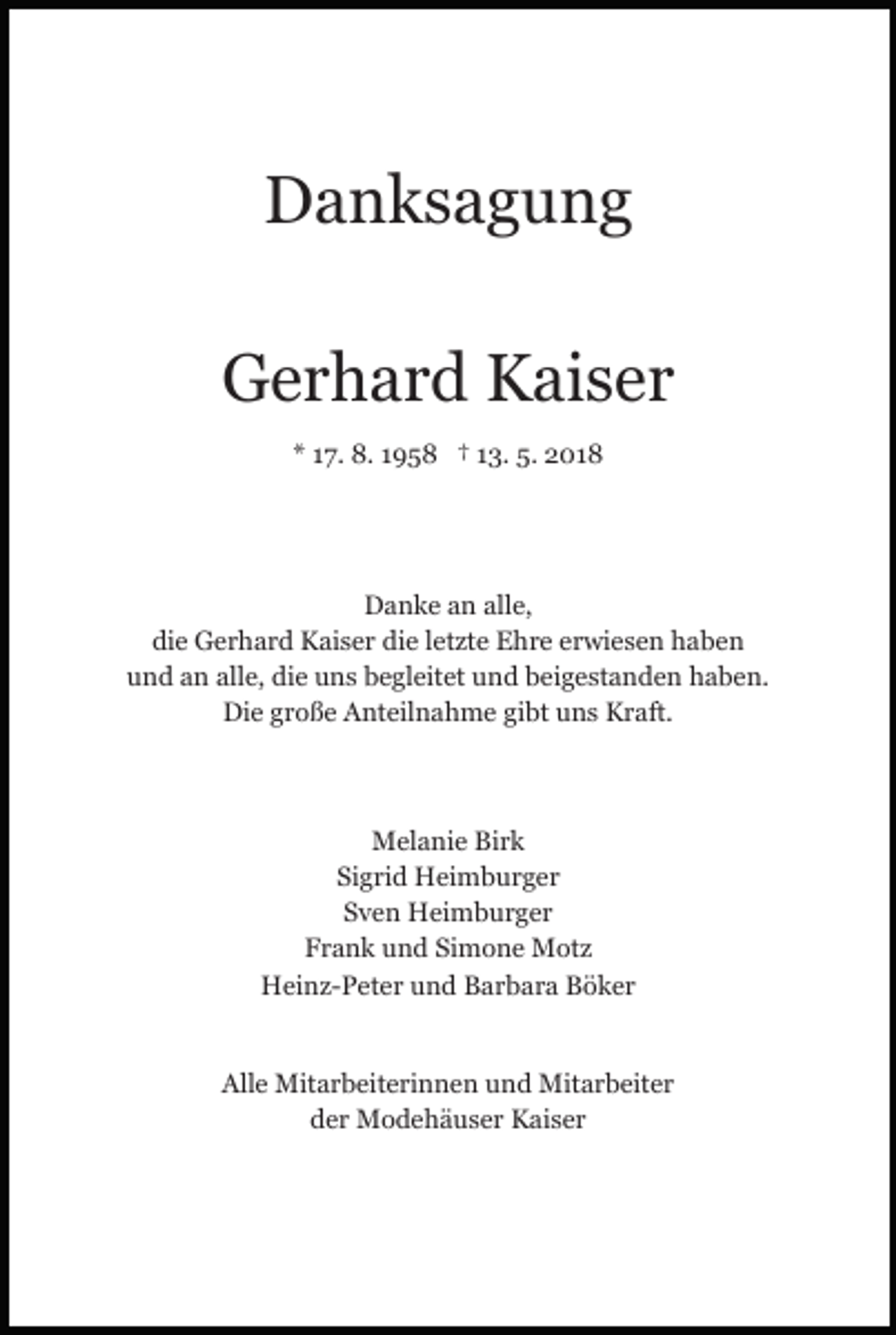 <p>DDanksagung<br />a n ks a g u n g<br />GGerhard<br />e r h a r d KKaiser<br />ai s e r<br />** 117.<br />7. 8.<br />8. 11958<br />9 5 8 †† 113.<br />3. 5.<br />5. 2018<br />2 01 8</p><p>Danke<br />alle,<br />D a n k e aan<br />n all<br />e,<br />die<br />die<br />di<br />e Gerhard<br />G e r h a r d Kaiser<br />K ai s e r di<br />e letzte<br />l et zt e Ehre<br />E h r e erwiesen<br />e r wi e s e n haben<br />h ab e n<br />alle,<br />die<br />uund<br />n d aan<br />n all<br />e, di<br />e uuns<br />n s bbegleitet<br />e g l eit et und<br />u n d beigestanden<br />b ei g e st a n d e n haben.<br />h a b e n.<br />Die<br />Di e ggroße<br />r o ß e AAnteilnahme<br />nt eil n a h m e gibt<br />gi bt uns<br />u n s Kraft.<br />K r aft.</p><p>Melanie<br />M el a ni e BiBirk<br />rk<br />Sigrid<br />Si<br />g ri d Heimburger<br />H ei m b u r g e r<br />SSven<br />v e n Heimburger<br />H ei m b u r g e r<br />FFrank<br />r a n k uund<br />n d Si<br />m o n e Motz<br />M ot z<br />Simone<br />HHeinz-Peter<br />ei n z- P et e r uund<br />n d BBarbara<br />a r b a r a Böker<br />B ö k er<br />Alle<br />All<br />e Mitarbeiterinnen<br />Mit a r b eit e ri n n e n uund<br />n d Mitarbeiter<br />Mit a r b eit e r<br />dder<br />e r Modehäuser<br />M o d e h ä u s e r Kaiser<br />K ai s e r</p>