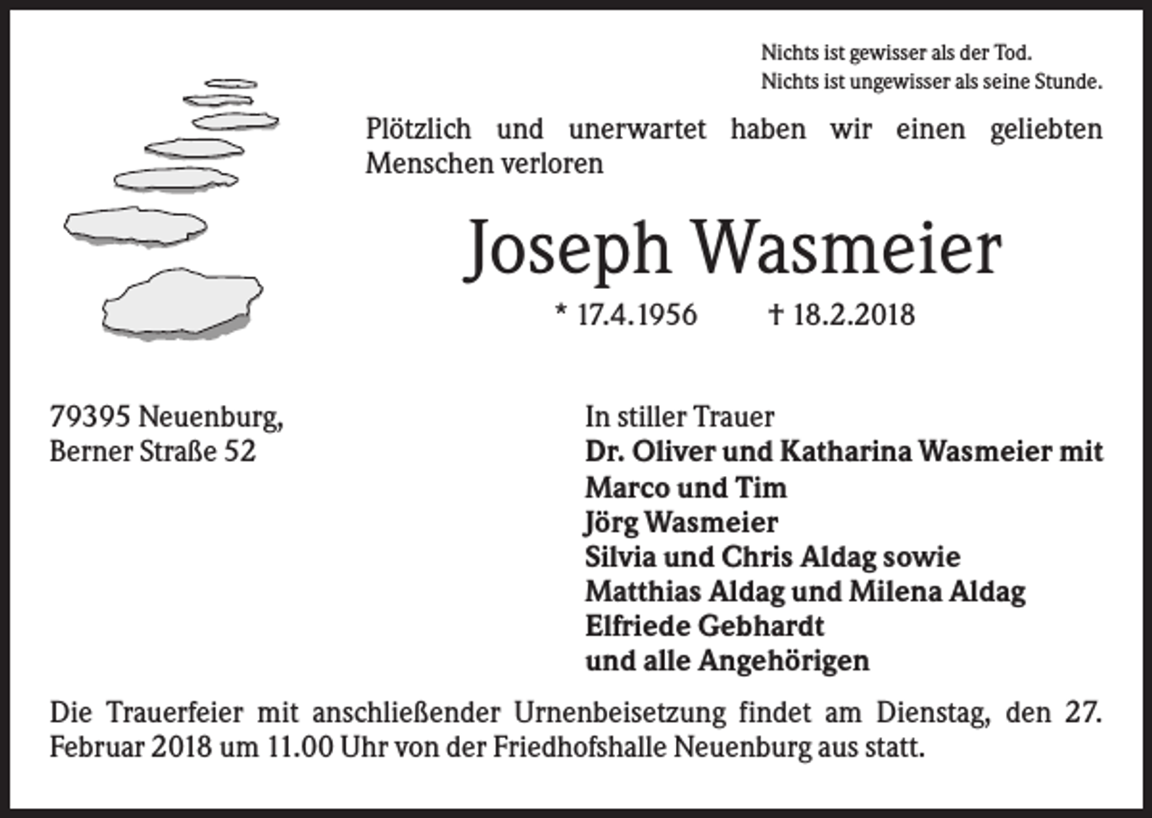 <p>Nichts ist gewisser als der Tod.<br />Nichts ist ungewisser als seine Stunde.</p><p>Plötzlich und unerwartet haben wir einen geliebten<br />Menschen verloren</p><p>Joseph Wasmeier<br />* 17.4.1956<br />79395 Neuenburg,<br />Berner Straße 52</p><p>† 18.2.2018</p><p>In stiller Trauer<br />Dr. Oliver und Katharina Wasmeier mit<br />Marco und Tim<br />Jörg Wasmeier<br />Silvia und Chris Aldag sowie<br />Matthias Aldag und Milena Aldag<br />Elfriede Gebhardt<br />und alle Angehörigen</p><p>Die Trauerfeier mit anschließender Urnenbeisetzung findet am Dienstag, den 27.<br />Februar 2018 um 11.00 Uhr von der Friedhofshalle Neuenburg aus statt.</p>