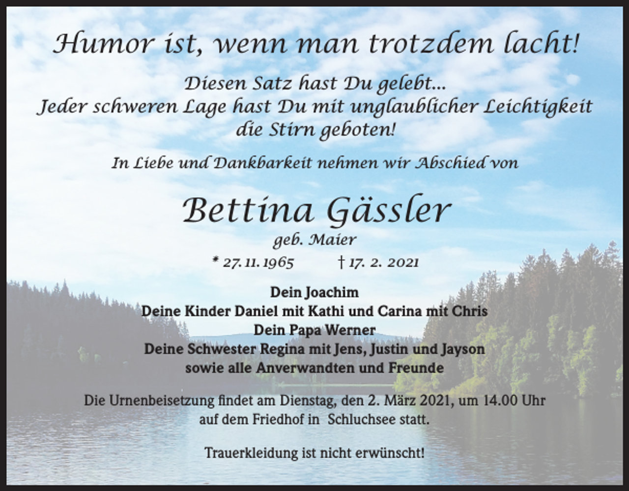 <p>Humor ist, wenn man trotzdem lacht!<br />Diesen Satz hast Du gelebt...<br />Jeder schweren Lage hast Du mit unglaublicher Leichtigkeit<br />die Stirn geboten!<br />In Liebe und Dankbarkeit nehmen wir Abschied von</p><p>Bettina Gässler<br />geb. Maier<br />* 27. 11. 1965<br />† 17. 2. 2021</p><p>Dein Joachim<br />Deine Kinder Daniel mit Kathi und Carina mit Chris<br />Dein Papa Werner<br />Deine Schwester Regina mit Jens, Justin und Jayson<br />sowie alle Anverwandten und Freunde<br />Die Urnenbeisetzung findet am Dienstag, den 2. März 2021, um 14.00 Uhr<br />auf dem Friedhof in Schluchsee statt.<br />Trauerkleidung ist nicht erwünscht!</p>