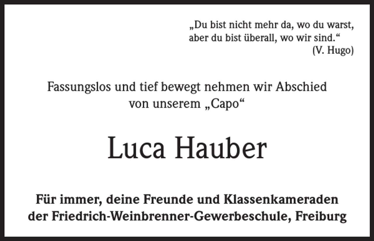 <p>„Du bist nicht mehr da, wo du warst,<br />aber du bist überall, wo wir sind.“</p><p>(V. Hugo)</p><p>Fassungslos und tief bewegt nehmen wir Abschied<br />von unserem „Capo“</p><p>Luca Hauber<br />Für immer, deine Freunde und Klassenkameraden<br />der Friedrich-Weinbrenner-Gewerbeschule, Freiburg</p>