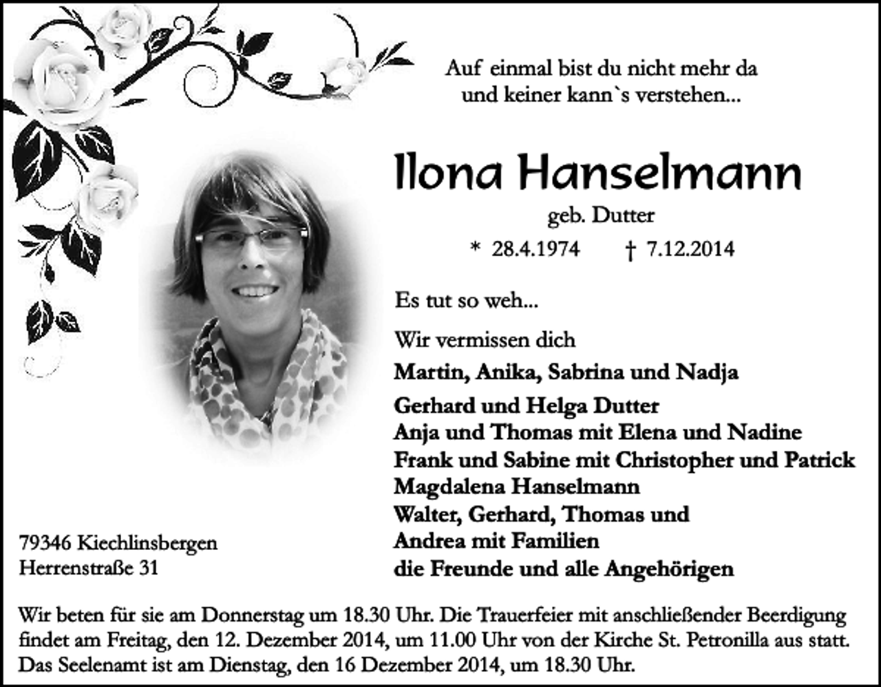 <p>Auf einmal bist du nicht mehr da<br />und keiner kann`s verstehen...</p><p>Ilona Hanselmann<br />geb. Dutter<br />* 28.4.1974<br />† 7.12.2014</p><p>Es tut so weh...</p><p>79346 Kiechlinsbergen<br />Herrenstraße 31</p><p>Wir vermissen dich<br />Martin, Anika, Sabrina und Nadja<br />Gerhard und Helga Dutter<br />Anja und Thomas mit Elena und Nadine<br />Frank und Sabine mit Christopher und Patrick<br />Magdalena Hanselmann<br />Walter, Gerhard, Thomas und<br />Andrea mit Familien<br />die Freunde und alle Angehörigen</p><p>Wir beten für sie am Donnerstag um 18.30 Uhr. Die Trauerfeier mit anschließender Beerdigung<br />findet am Freitag, den 12. Dezember 2014, um 11.00 Uhr von der Kirche St. Petronilla aus statt.<br />Das Seelenamt ist am Dienstag, den 16 Dezember 2014, um 18.30 Uhr.</p>