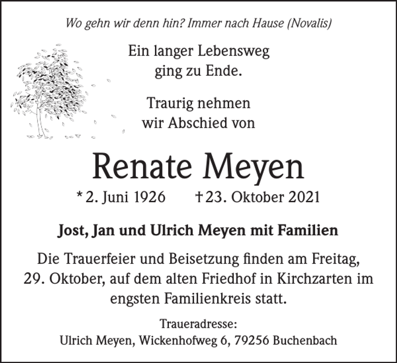 <p>Wo gehn wir denn hin? Immer nach Hause (Novalis)</p><p>Ein langer Lebensweg<br />ging zu Ende.<br />Traurig nehmen<br />wir Abschied von</p><p>Renate Meyen</p><p>* 2. Juni 1926</p><p>† 23. Oktober 2021</p><p>Jost, Jan und Ulrich Meyen mit Familien<br />Die Trauerfeier und Beisetzung finden am Freitag,<br />29. Oktober, auf dem alten Friedhof in Kirchzarten im<br />engsten Familienkreis statt.<br />Traueradresse:<br />Ulrich Meyen, Wickenhofweg 6, 79256 Buchenbach</p>