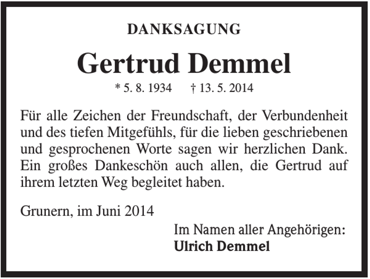 <p>DANKSAGUNG</p><p>Gertrud Demmel<br />* 5. 8. 1934</p><p>† 13. 5. 2014</p><p>Für alle Zeichen der Freundschaft, der Verbundenheit<br />und des tiefen Mitgefühls, für die lieben geschriebenen<br />und gesprochenen Worte sagen wir herzlichen Dank.<br />Ein großes Dankeschön auch allen, die Gertrud auf<br />ihrem letzten Weg begleitet haben.<br />Grunern, im Juni 2014<br />Im Namen aller Angehörigen:<br />Ulrich Demmel</p>