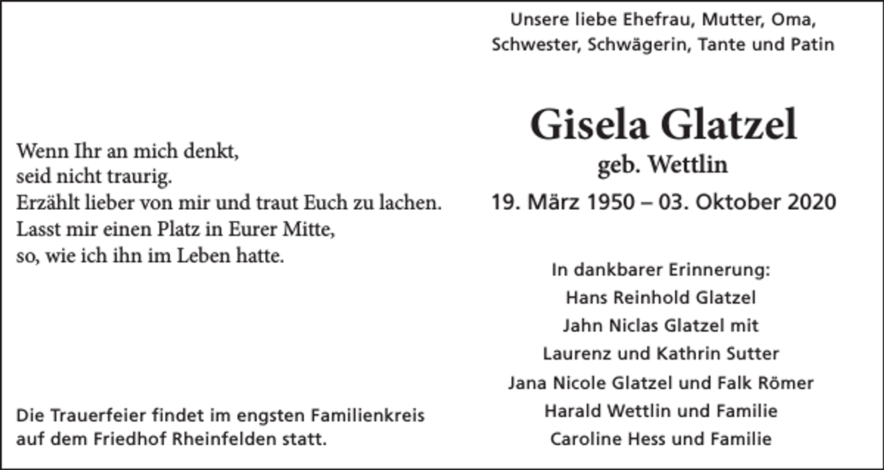 <p>Unsere liebe Ehefrau, Mutter, Oma,<br />Schwester, Schwägerin, Tante und Patin</p><p>Wenn Ihr an mich denkt,<br />seid nicht traurig.<br />Erzählt lieber von mir und traut Euch zu lachen.<br />Lasst mir einen Platz in Eurer Mitte,<br />so, wie ich ihn im Leben hatte.</p><p>Gisela Glatzel<br />geb. Wettlin</p><p>19. März 1950 – 03. Oktober 2020<br />In dankbarer Erinnerung:<br />Hans Reinhold Glatzel<br />Jahn Niclas Glatzel mit<br />Laurenz und Kathrin Sutter<br />Jana Nicole Glatzel und Falk Römer</p><p>Die Trauerfeier findet im engsten Familienkreis<br />auf dem Friedhof Rheinfelden statt.</p><p>Harald Wettlin und Familie<br />Caroline Hess und Familie</p>