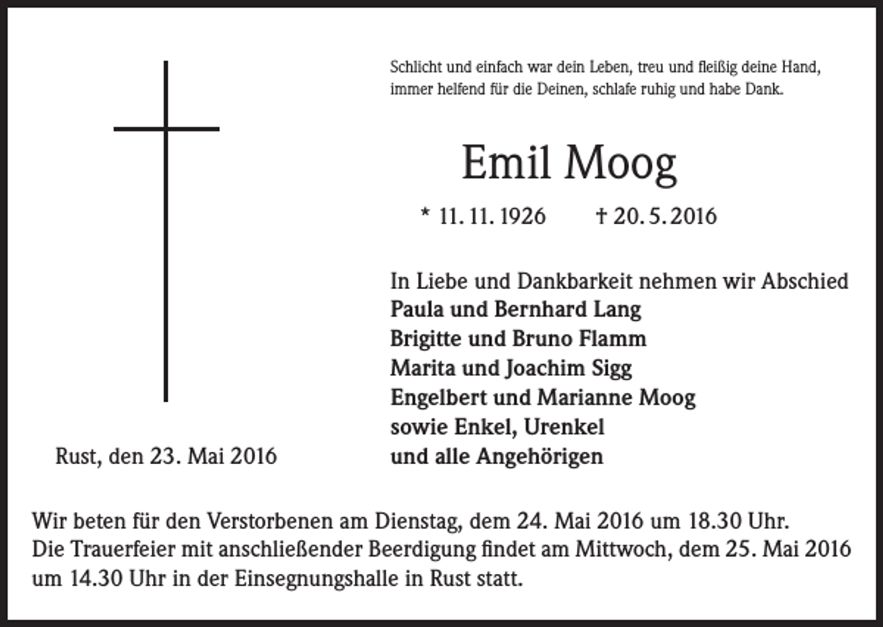 <p>Schlicht und einfach war dein Leben, treu und fleißig deine Hand,<br />immer helfend für die Deinen, schlafe ruhig und habe Dank.</p><p>Emil Moog<br />* 11. 11. 1926</p><p>Rust, den 23. Mai 2016</p><p>† 20. 5. 2016</p><p>In Liebe und Dankbarkeit nehmen wir Abschied<br />Paula und Bernhard Lang<br />Brigitte und Bruno Flamm<br />Marita und Joachim Sigg<br />Engelbert und Marianne Moog<br />sowie Enkel, Urenkel<br />und alle Angehörigen</p><p>Wir beten für den Verstorbenen am Dienstag, dem 24. Mai 2016 um 18.30 Uhr.<br />Die Trauerfeier mit anschließender Beerdigung findet am Mittwoch, dem 25. Mai 2016<br />um 14.30 Uhr in der Einsegnungshalle in Rust statt.</p>