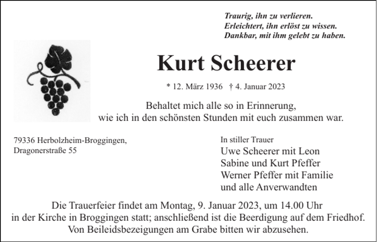 <p>Traurig, ihn zu verlieren.<br />Erleichtert, ihn erlöst zu wissen.<br />Dankbar, mit ihm gelebt zu haben.</p><p>Kurt Scheerer<br />* 12. März 1936 † 4. Januar 2023</p><p>Behaltet mich alle so in Erinnerung,<br />wie ich in den schönsten Stunden mit euch zusammen war.<br />79336 Herbolzheim-Broggingen,<br />Dragonerstraße 55</p><p>In stiller Trauer</p><p>Uwe Scheerer mit Leon<br />Sabine und Kurt Pfeffer<br />Werner Pfeffer mit Familie<br />und alle Anverwandten</p><p>Die Trauerfeier findet am Montag, 9. Januar 2023, um 14.00 Uhr<br />in der Kirche in Broggingen statt; anschließend ist die Beerdigung auf dem Friedhof.<br />Von Beileidsbezeigungen am Grabe bitten wir abzusehen.</p>