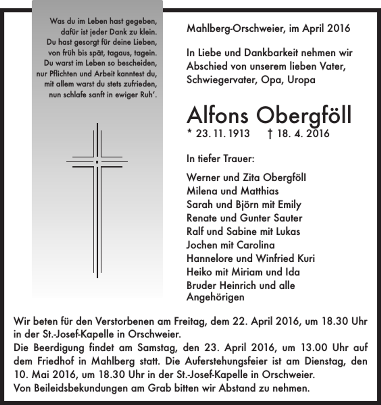 <p>Was du im Leben hast gegeben,<br />dafür ist jeder Dank zu klein.<br />Du hast gesorgt für deine Lieben,<br />von früh bis spät, tagaus, tagein.<br />Du warst im Leben so bescheiden,<br />nur Pflichten und Arbeit kanntest du,<br />mit allem warst du stets zufrieden,<br />nun schlafe sanft in ewiger Ruh‘.</p><p>Mahlberg-Orschweier, im April 2016<br />In Liebe und Dankbarkeit nehmen wir<br />Abschied von unserem lieben Vater,<br />Schwiegervater, Opa, Uropa</p><p>Alfons Obergföll<br />* 23. 11. 1913 † 18. 4. 2016<br />In tiefer Trauer:<br />Werner und Zita ObergfölI<br />Milena und Matthias<br />Sarah und Björn mit Emily<br />Renate und Gunter Sauter<br />Ralf und Sabine mit Lukas<br />Jochen mit Carolina<br />Hannelore und Winfried Kuri<br />Heiko mit Miriam und Ida<br />Bruder Heinrich und alle<br />Angehörigen<br />Wir beten für den Verstorbenen am Freitag, dem 22. April 2016, um 18.30 Uhr<br />in der St.-Josef-Kapelle in Orschweier.<br />Die Beerdigung findet am Samstag, den 23. April 2016, um 13.00 Uhr auf<br />dem ­Friedhof in Mahlberg statt. Die Auferstehungsfeier ist am Dienstag, den<br />10. Mai 2016, um 18.30 Uhr in der St.-Josef-Kapelle in Orschweier.<br />Von Beileidsbekundungen am Grab bitten wir Abstand zu nehmen.</p>