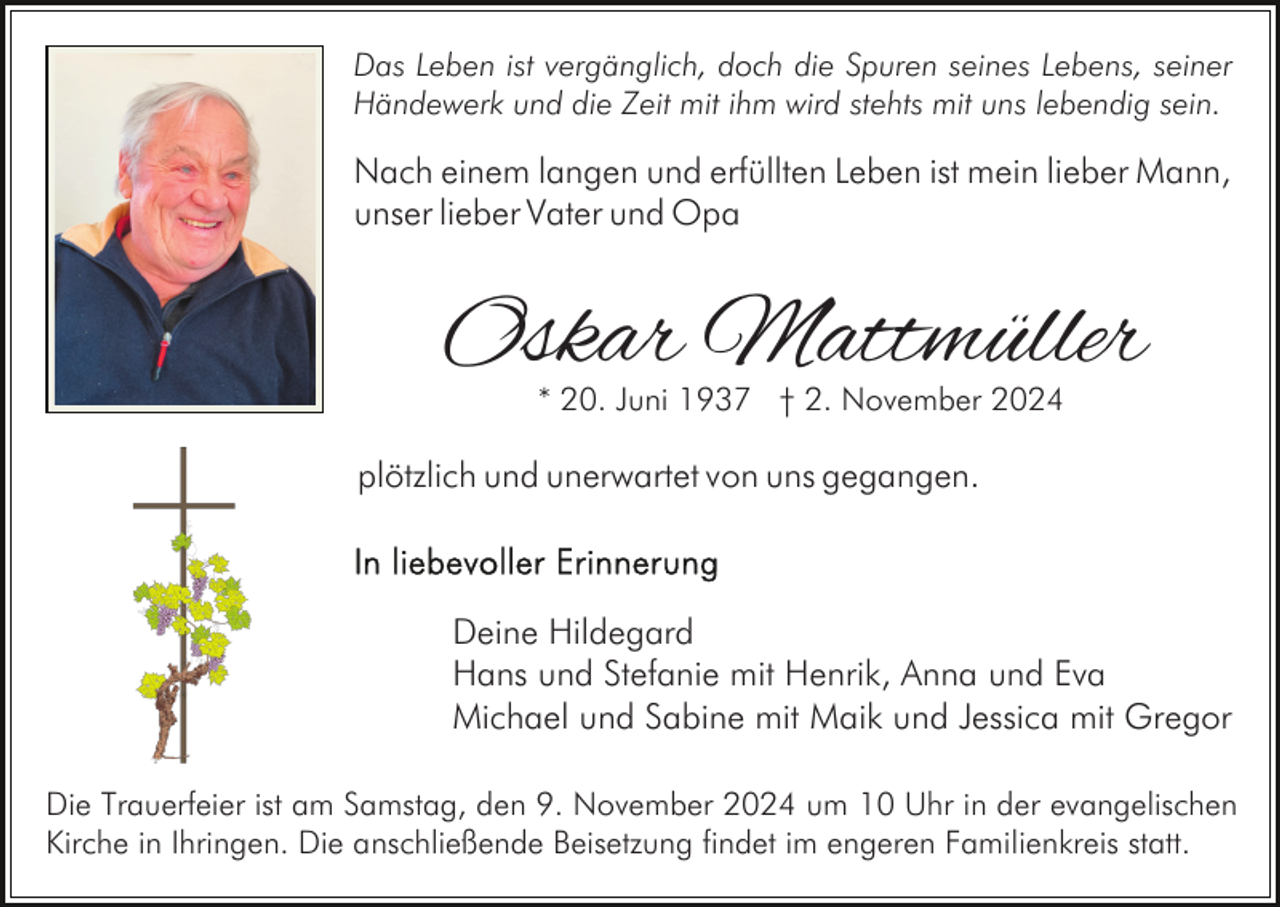 <p>Das Leben ist vergänglich, doch die Spuren seines Lebens, seiner<br />Händewerk und die Zeit mit ihm wird stehts mit uns lebendig sein.</p><p>Nach einem langen und erfüllten Leben ist mein lieber Mann,<br />unser lieber Vater und Opa</p><p>Oskar Mattmüller<br />* 20. Juni 1937 † 2. November 2024</p><p>plötzlich und unerwartet von uns gegangen.</p><p>Deine Hildegard<br />Hans und Stefanie mit Henrik, Anna und Eva<br />Michael und Sabine mit Maik und Jessica mit Gregor<br />Die Trauerfeier ist am Samstag, den 9. November 2024 um 10 Uhr in der evangelischen<br />Kirche in Ihringen. Die anschließende Beisetzung findet im engeren Familienkreis statt.</p>