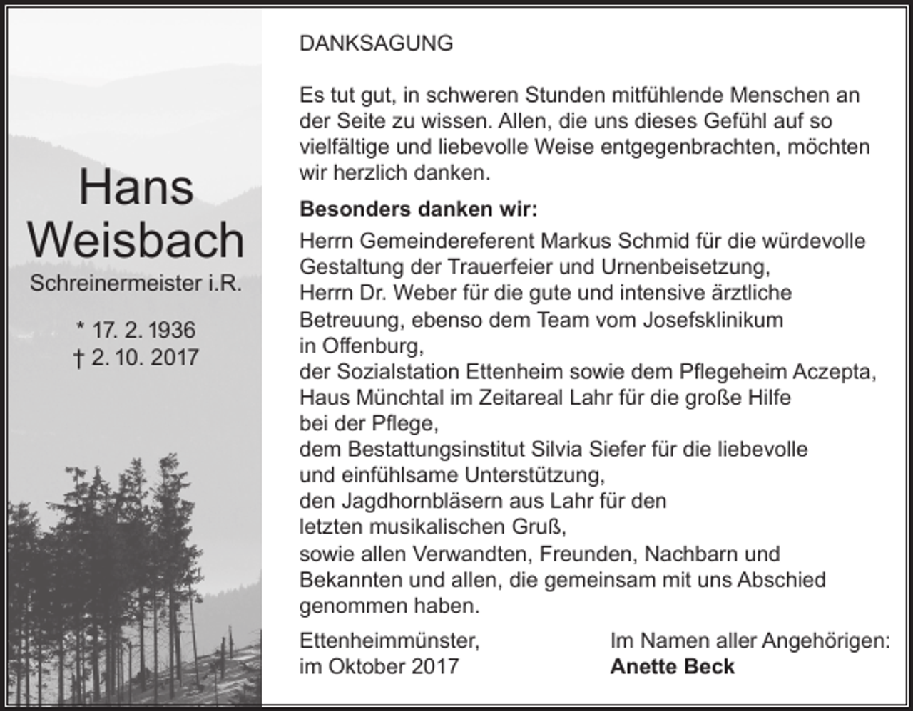 <p>DANKSAGUNG</p><p>Hans<br />Weisbach<br />Schreinermeister i.R.<br />* 17. 2. 1936<br />† 2. 10. 2017</p><p>Es tut gut, in schweren Stunden mitfühlende Menschen an<br />der Seite zu wissen. Allen, die uns dieses Gefühl auf so<br />vielfältige und liebevolle Weise entgegenbrachten, möchten<br />wir herzlich danken.<br />Besonders danken wir:<br />Herrn Gemeindereferent Markus Schmid für die würdevolle<br />Gestaltung der Trauerfeier und Urnenbeisetzung,<br />Herrn Dr. Weber für die gute und intensive ärztliche<br />Betreuung, ebenso dem Team vom Josefsklinikum<br />in Offenburg,<br />der Sozialstation Ettenheim sowie dem Pflegeheim Aczepta,<br />Haus Münchtal im Zeitareal Lahr für die große Hilfe<br />bei der Pflege,<br />dem Bestattungsinstitut Silvia Siefer für die liebevolle<br />und einfühlsame Unterstützung,<br />den Jagdhornbläsern aus Lahr für den<br />letzten musikalischen Gruß,<br />sowie allen Verwandten, Freunden, Nachbarn und<br />Bekannten und allen, die gemeinsam mit uns Abschied<br />genommen haben.<br />Ettenheimmünster,<br />im Oktober 2017</p><p>Im Namen aller Angehörigen:<br />Anette Beck</p>