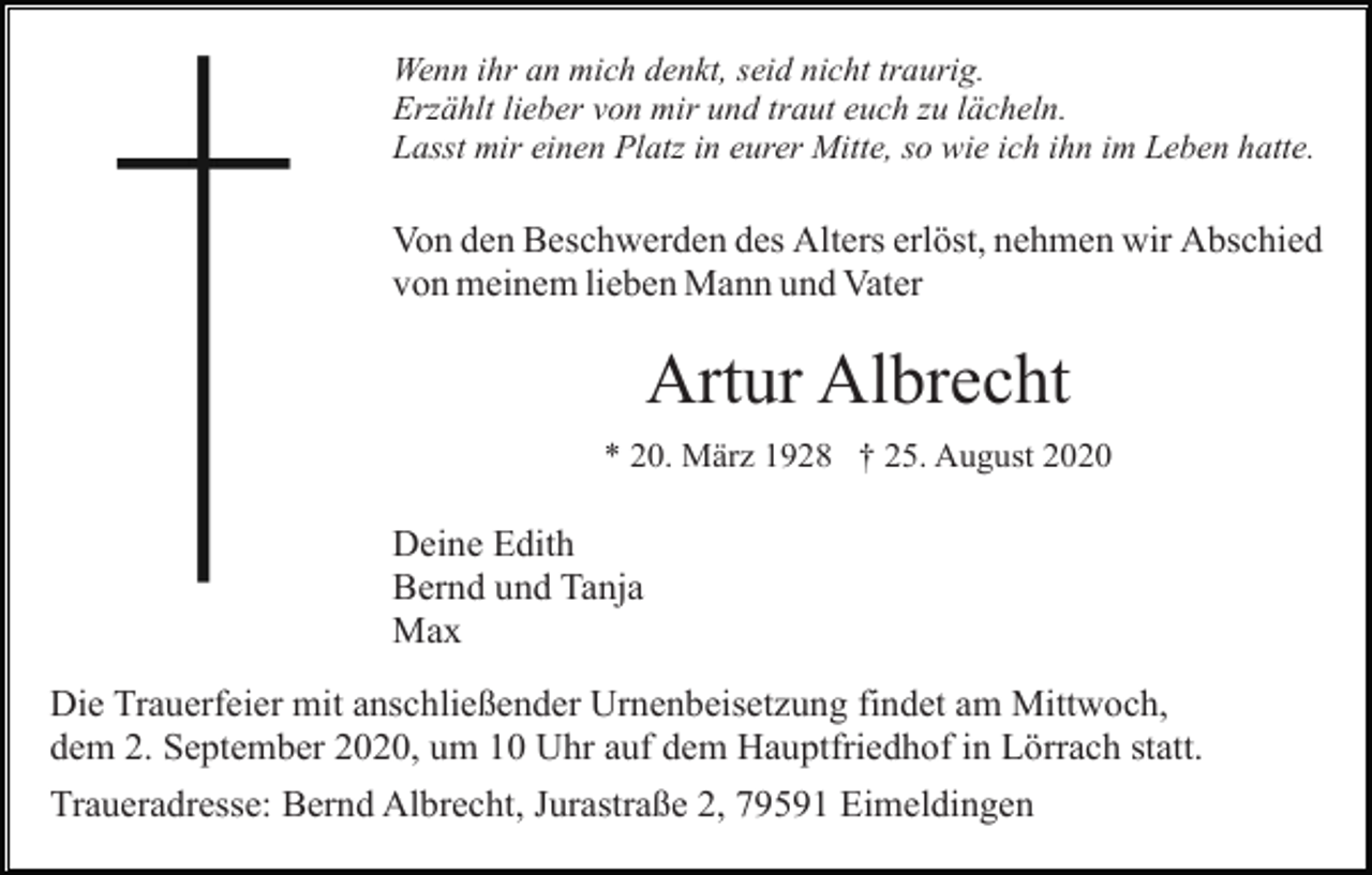 <p>Wenn ihr an mich denkt, seid nicht traurig.<br />Erzählt lieber von mir und traut euch zu lächeln.<br />Lasst mir einen Platz in eurer Mitte, so wie ich ihn im Leben hatte.</p><p>Von den Beschwerden des Alters erlöst, nehmen wir Abschied<br />von meinem lieben Mann und Vater</p><p>Artur Albrecht<br />* 20. März 1928 † 25. August 2020</p><p>Deine Edith<br />Bernd und Tanja<br />Max<br />Die Trauerfeier mit anschließender Urnenbeisetzung findet am Mittwoch,<br />dem 2. September 2020, um 10 Uhr auf dem Hauptfriedhof in Lörrach statt.<br />Traueradresse: Bernd Albrecht, Jurastraße 2, 79591 Eimeldingen</p>