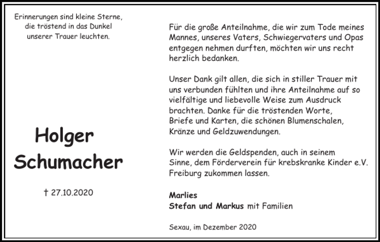 <p>Erinnerungen sind kleine Sterne,<br />die tröstend in das Dunkel<br />unserer Trauer leuchten.</p><p>Holger<br />Schumacher<br />† 27.10.2020</p><p>Für die große Anteilnahme, die wir zum Tode meines<br />Mannes, unseres Vaters, Schwiegervaters und Opas<br />entgegen nehmen durften, möchten wir uns recht<br />herzlich bedanken.<br />Unser Dank gilt allen, die sich in stiller Trauer mit<br />uns verbunden fühlten und ihre Anteilnahme auf so<br />vielfältige und liebevolle Weise zum Ausdruck<br />brachten. Danke für die tröstenden Worte,<br />Briefe und Karten, die schönen Blumenschalen,<br />Kränze und Geldzuwendungen.<br />Wir werden die Geldspenden, auch in seinem<br />Sinne, dem Förderverein für krebskranke Kinder e.V.<br />Freiburg zukommen lassen.<br />Marlies<br />Stefan und Markus mit Familien<br />Sexau, im Dezember 2020</p>