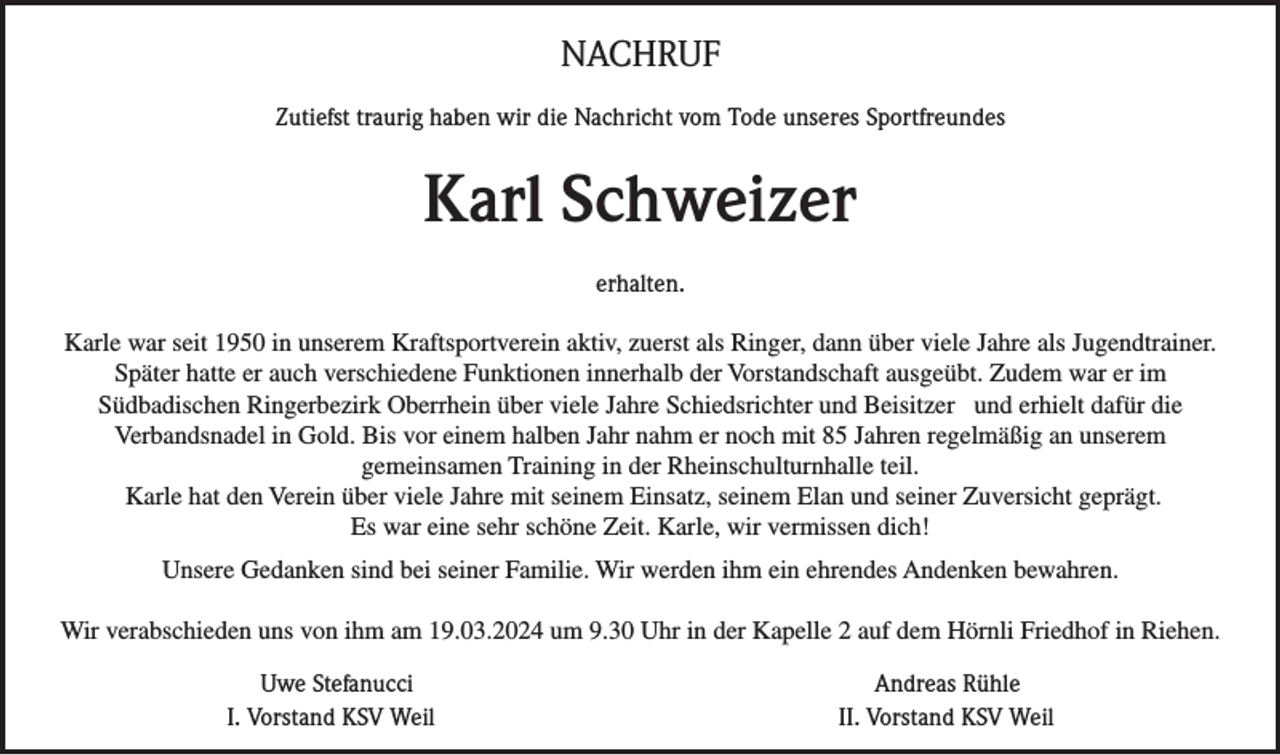 NACHRUF
Zutiefst traurig haben wir die Nachricht vom Tode unseres Sportfreundes
Karl Schweizer
erhalten.
Karle war seit 1950 in unserem Kraftsportverein aktiv, zuerst als Ringer, dann über viele Jahre als Jugendtrainer.
Später hatte er auch verschiedene Funktionen innerhalb der Vorstandschaft ausgeübt. Zudem war er im
Südbadischen Ringerbezirk Oberrhein über viele Jahre Schiedsrichter und Beisitzer und erhielt dafür die
Verbandsnadel in Gold. Bis vor einem halben Jahr nahm er noch mit 85 Jahren regelmäßig an unserem
gemeinsamen Training in der Rheinschulturnhalle teil.
 Karle hat den Verein über viele Jahre mit seinem Einsatz, seinem Elan und seiner Zuversicht geprägt.
Es war eine sehr schöne Zeit. Karle, wir vermissen dich!
Unsere Gedanken sind bei seiner Familie. Wir werden ihm ein ehrendes Andenken bewahren.
Wir verabschieden uns von ihm am 19.03.2024 um 9.30 Uhr in der Kapelle 2 auf dem Hörnli Friedhof in Riehen.
Uwe Stefanucci
I. Vorstand KSV Weil

Andreas Rühle
II. Vorstand KSV Weil