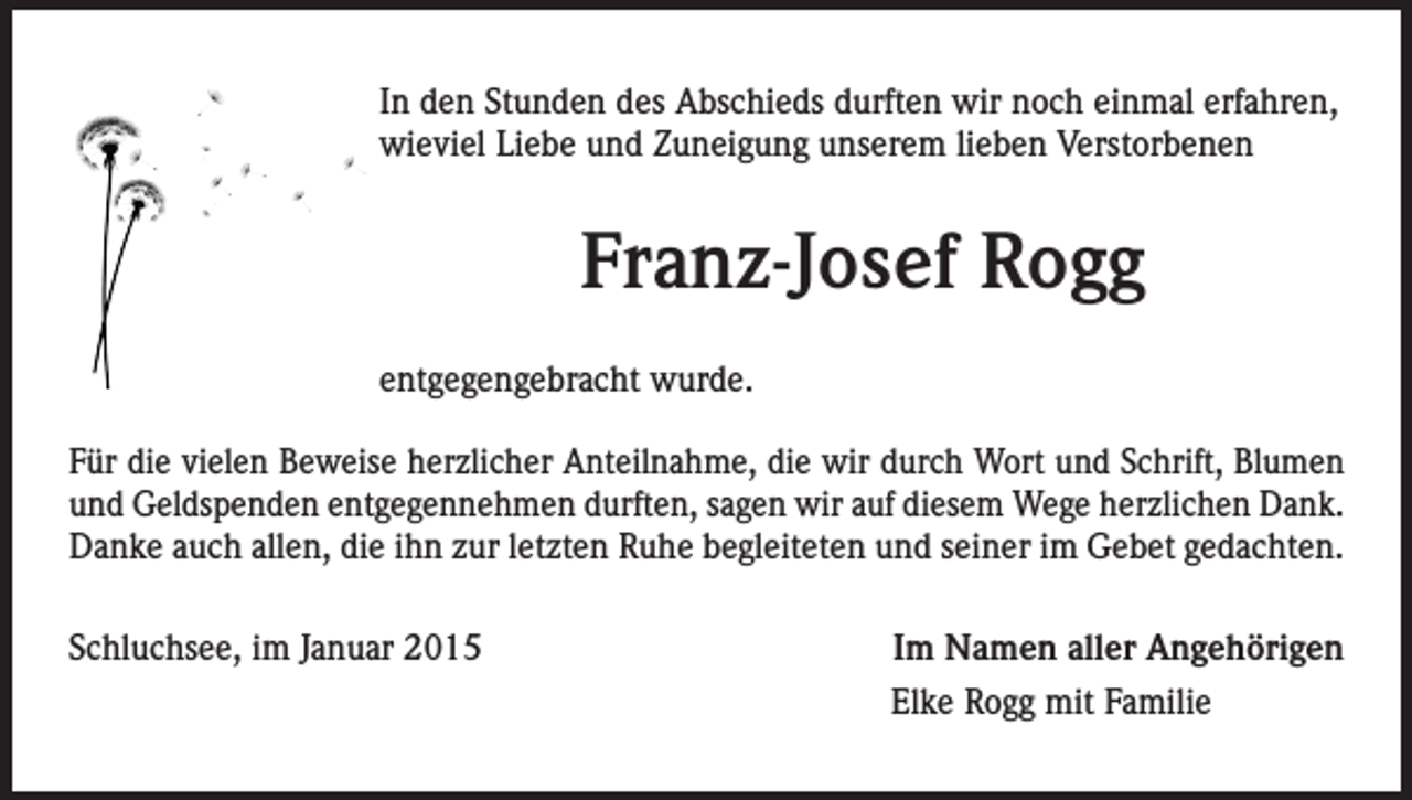 <p>In den Stunden des Abschieds durften wir noch einmal erfahren,<br />wieviel Liebe und Zuneigung unserem lieben Verstorbenen</p><p>Franz-Josef Rogg<br />entgegengebracht wurde.<br />Für die vielen Beweise herzlicher Anteilnahme, die wir durch Wort und Schrift, Blumen<br />und Geldspenden entgegennehmen durften, sagen wir auf diesem Wege herzlichen Dank.<br />Danke auch allen, die ihn zur letzten Ruhe begleiteten und seiner im Gebet gedachten.<br />Schluchsee, im Januar 2015</p><p>Im Namen aller Angehörigen<br />Elke Rogg mit Familie</p>