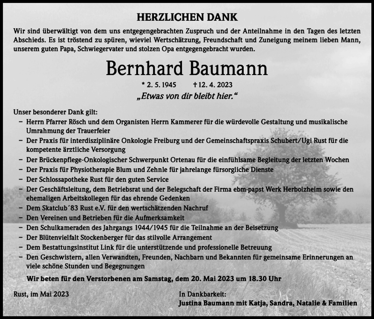 <p>HERZLICHEN DANK<br />Wir sind überwältigt von dem uns entgegengebrachten Zuspruch und der Anteilnahme in den Tagen des letzten<br />Abschieds. Es ist tröstend zu spüren, wieviel Wertschätzung, Freundschaft und Zuneigung meinem lieben Mann,<br />unserem guten Papa, Schwiegervater und stolzen Opa entgegengebracht wurden.</p><p>Bernhard Baumann<br />* 2. 5. 1945</p><p>† 12. 4. 2023</p><p>„Etwas von dir bleibt hier.“<br />Unser besonderer Dank gilt:<br />– Herrn Pfarrer Rösch und dem Organisten Herrn Kammerer für die würdevolle Gestaltung und musikalische<br />Umrahmung der Trauerfeier<br />– Der Praxis für interdisziplinäre Onkologie Freiburg und der Gemeinschaftspraxis Schubert/Ugi Rust für die<br />kompetente ärztliche Versorgung<br />– Der Brückenpflege-Onkologischer Schwerpunkt Ortenau für die einfühlsame Begleitung der letzten Wochen<br />– Der Praxis für Physiotherapie Blum und Zehnle für jahrelange fürsorgliche Dienste<br />– Der Schlossapotheke Rust für den guten Service<br />– Der Geschäftsleitung, dem Betriebsrat und der Belegschaft der Firma ebm-papst Werk Herbolzheim sowie den<br />ehemaligen Arbeitskollegen für das ehrende Gedenken<br />– Dem Skatclub´83 Rust e.V. für den wertschätzenden Nachruf<br />– Den Vereinen und Betrieben für die Aufmerksamkeit<br />– Den Schulkameraden des Jahrgangs 1944/1945 für die Teilnahme an der Beisetzung<br />– Der Blütenvielfalt Stockenberger für das stilvolle Arrangement<br />– Dem Bestattungsinstitut Link für die unterstützende und professionelle Betreuung<br />– Den Geschwistern, allen Verwandten, Freunden, Nachbarn und Bekannten für gemeinsame Erinnerungen an<br />viele schöne Stunden und Begegnungen<br />Wir beten für den Verstorbenen am Samstag, dem 20. Mai 2023 um 18.30 Uhr<br />Rust, im Mai 2023 In Dankbarkeit:<br />Justina Baumann mit Katja, Sandra, Natalie &amp; Familien</p>