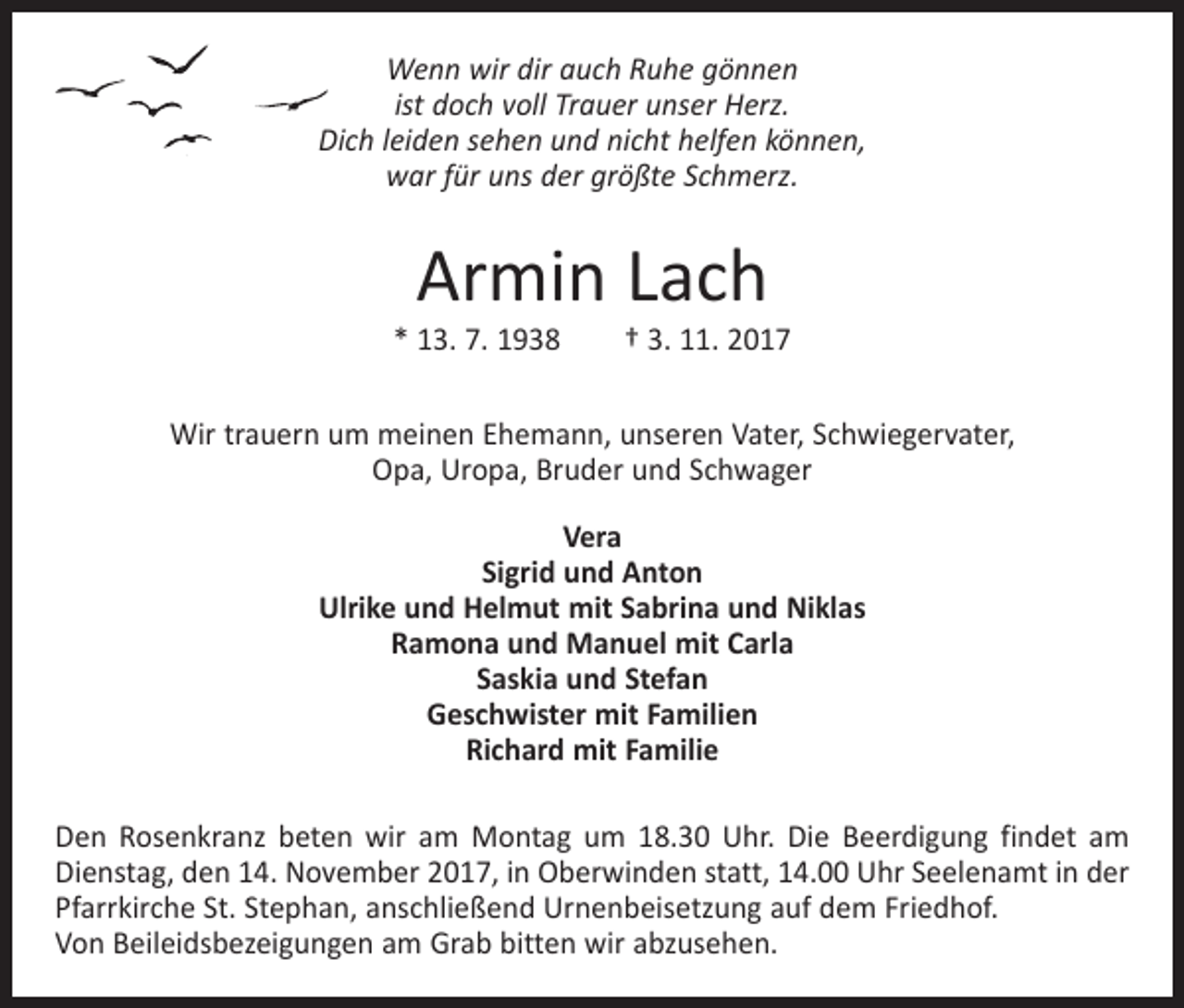 <p>Wenn wir dir auch Ruhe gönnen<br />ist doch voll Trauer unser Herz.<br />Dich leiden sehen und nicht helfen können,<br />war für uns der größte Schmerz.</p><p>Armin Lach</p><p>* 13. 7. 1938 † 3. 11. 2017<br />Wir trauern um meinen Ehemann, unseren Vater, Schwiegervater,<br />Opa, Uropa, Bruder und Schwager<br />Vera<br />Sigrid und Anton<br />Ulrike und Helmut mit Sabrina und Niklas<br />Ramona und Manuel mit Carla<br />Saskia und Stefan<br />Geschwister mit Familien<br />Richard mit Familie<br />Den Rosenkranz beten wir am Montag um 18.30 Uhr. Die Beerdigung findet am<br />Dienstag, den 14. November 2017, in Oberwinden statt, 14.00 Uhr Seelenamt in der<br />Pfarrkirche St. Stephan, anschließend Urnenbeisetzung auf dem Friedhof.<br />Von Beileidsbezeigungen am Grab bitten wir abzusehen.</p>