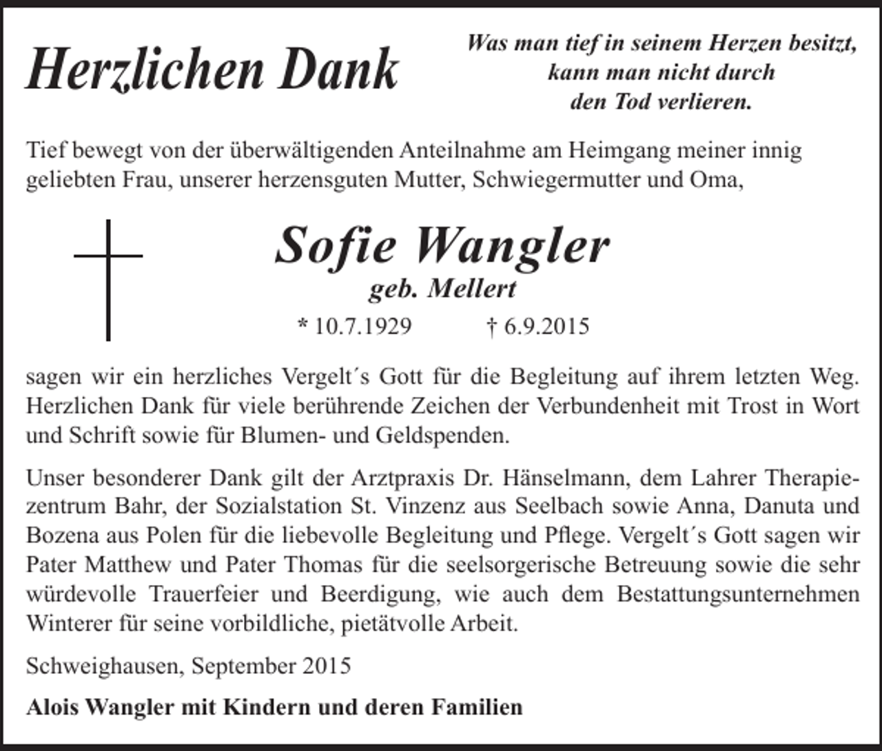 <p>Herzlichen Dank</p><p>Was man tief in seinem Herzen besitzt,<br />kann man nicht durch<br />den Tod verlieren.</p><p>Tief bewegt von der überwältigenden Anteilnahme am Heimgang meiner innig<br />geliebten Frau, unserer herzensguten Mutter, Schwiegermutter und Oma,</p><p>Sofie Wangler<br />geb. Mellert</p><p>* 10.7.1929</p><p>† 6.9.2015</p><p>sagen wir ein herzliches Vergelt´s Gott für die Begleitung auf ihrem letzten Weg.<br />Herzlichen Dank für viele berührende Zeichen der Verbundenheit mit Trost in Wort<br />und Schrift sowie für Blumen- und Geldspenden.<br />Unser besonderer Dank gilt der Arztpraxis Dr. Hänselmann, dem Lahrer Therapiezentrum Bahr, der Sozialstation St. Vinzenz aus Seelbach sowie Anna, Danuta und<br />Bozena aus Polen für die liebevolle Begleitung und Pflege. Vergelt´s Gott sagen wir<br />Pater Matthew und Pater Thomas für die seelsorgerische Betreuung sowie die sehr<br />würdevolle Trauerfeier und Beerdigung, wie auch dem Bestattungsunternehmen<br />Winterer für seine vorbildliche, pietätvolle Arbeit.<br />Schweighausen, September 2015<br />Alois Wangler mit Kindern und deren Familien</p>