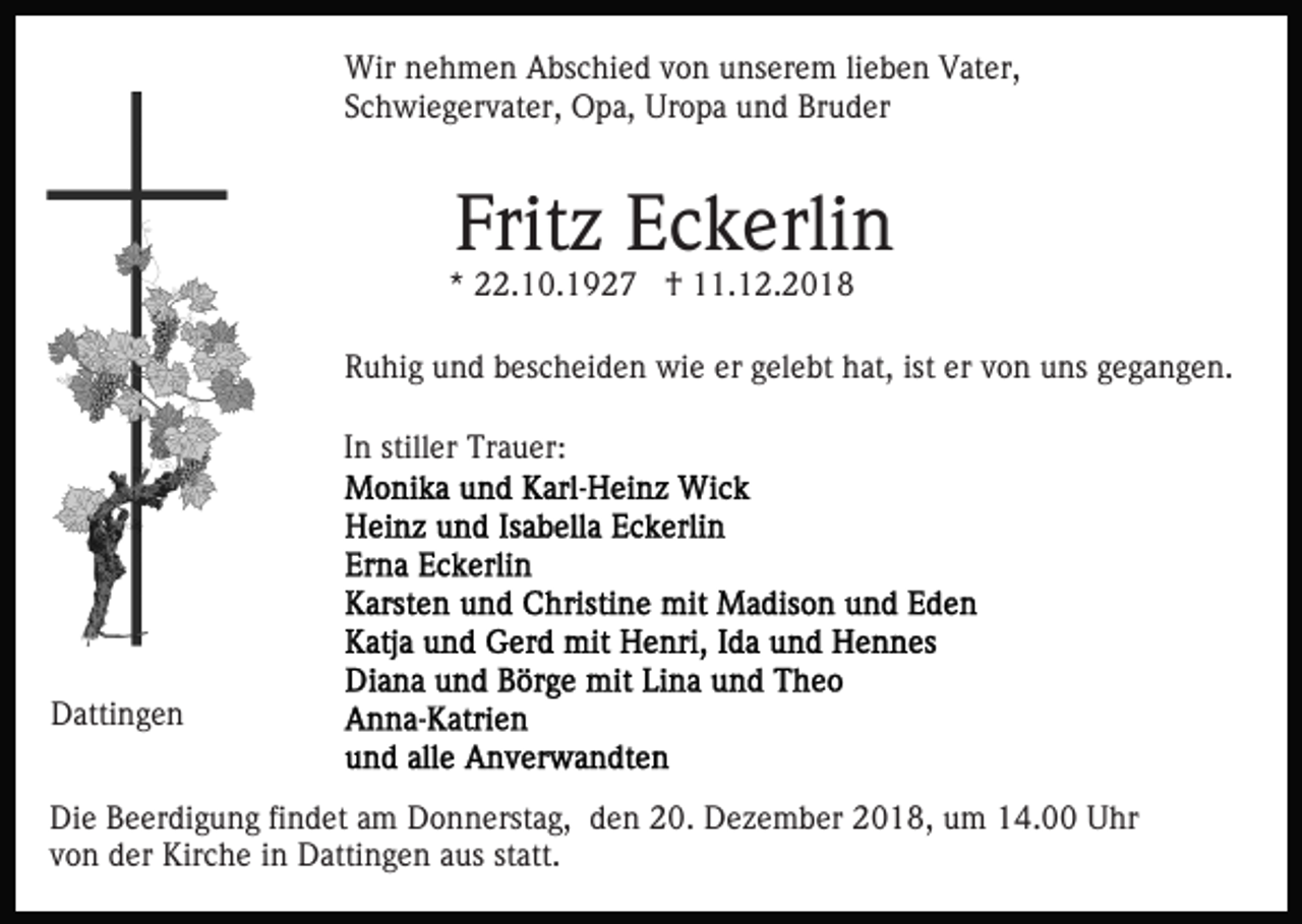 <p>Wir nehmen Abschied von unserem lieben Vater,<br />Schwiegervater, Opa, Uropa und Bruder</p><p>Fritz Eckerlin</p><p>* 22.10.1927 † 11.12.2018</p><p>Ruhig und bescheiden wie er gelebt hat, ist er von uns gegangen.<br />In stiller Trauer:</p><p>Dattingen<br />Die Beerdigung findet am Donnerstag, den 20. Dezember 2018, um 14.00 Uhr<br />von der Kirche in Dattingen aus statt.</p>