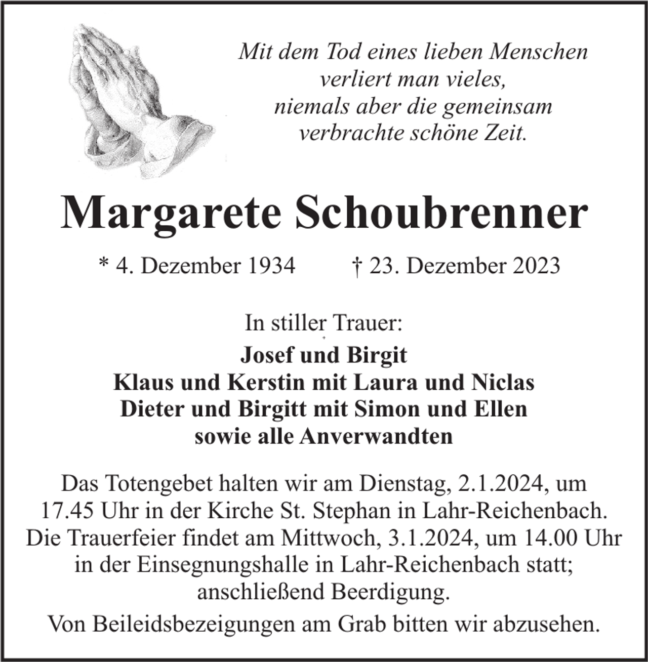 <p>Mit dem Tod eines lieben Menschen<br />verliert man vieles,<br />niemals aber die gemeinsam<br />verbrachte schöne Zeit.</p><p>Margarete Schoubrenner<br />† 23. Dezember 2023</p><p>* 4. Dezember 1934</p><p>In stiller Trauer:<br />Josef und Birgit<br />Klaus und Kerstin mit Laura und Niclas<br />Dieter und Birgitt mit Simon und Ellen<br />sowie alle Anverwandten<br />+</p><p>Das Totengebet halten wir am Dienstag, 2.1.2024, um<br />17.45 Uhr in der Kirche St. Stephan in Lahr-Reichenbach.<br />Die Trauerfeier findet am Mittwoch, 3.1.2024, um 14.00 Uhr<br />in der Einsegnungshalle in Lahr-Reichenbach statt;<br />anschließend Beerdigung.<br />Von Beileidsbezeigungen am Grab bitten wir abzusehen.</p>