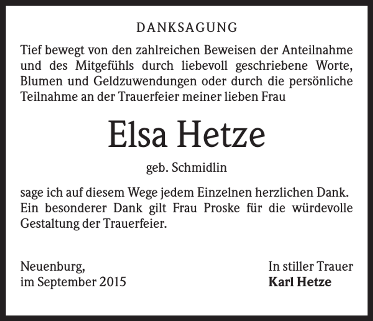 <p>DANK S AGUNG<br />Tief bewegt von den zahlreichen Beweisen der Anteilnahme<br />und des Mitgefühls durch liebevoll geschriebene Worte,<br />Blumen und Geldzuwendungen oder durch die persönliche<br />Teilnahme an der Trauerfeier meiner lieben Frau</p><p>Elsa Hetze<br />geb. Schmidlin<br />sage ich auf diesem Wege jedem Einzelnen herzlichen Dank.<br />Ein besonderer Dank gilt Frau Proske für die würdevolle<br />Gestaltung der Trauerfeier.<br />Neuenburg,<br />im September 2015</p><p>In stiller Trauer<br />Karl Hetze</p>