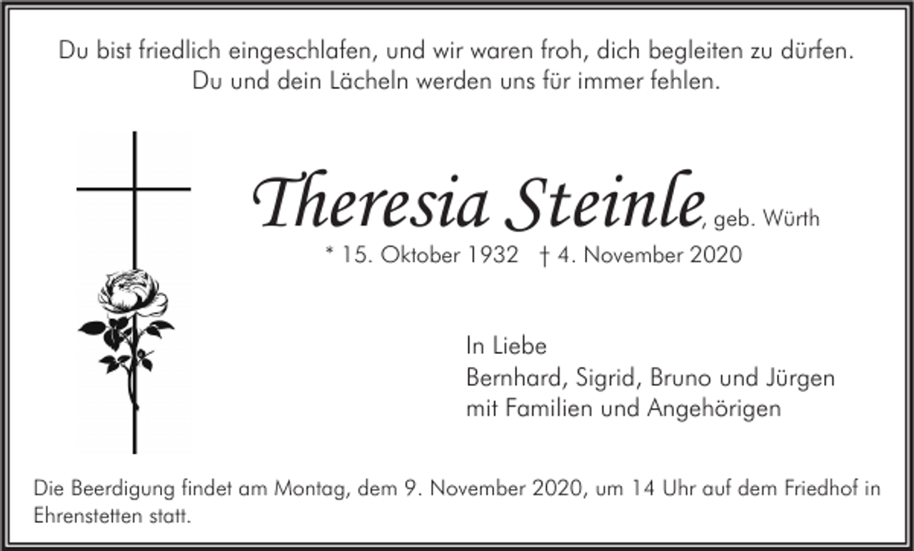 <p>Du bist friedlich eingeschlafen, und wir waren froh, dich begleiten zu dürfen.<br />Du und dein Lächeln werden uns für immer fehlen.</p><p>Theresia Steinle</p><p>, geb. Würth</p><p>* 15. Oktober 1932 † 4. November 2020</p><p>In Liebe<br />Bernhard, Sigrid, Bruno und Jürgen<br />mit Familien und Angehörigen<br />Die Beerdigung findet am Montag, dem 9. November 2020, um 14 Uhr auf dem Friedhof in<br />Ehrenstetten statt.</p>