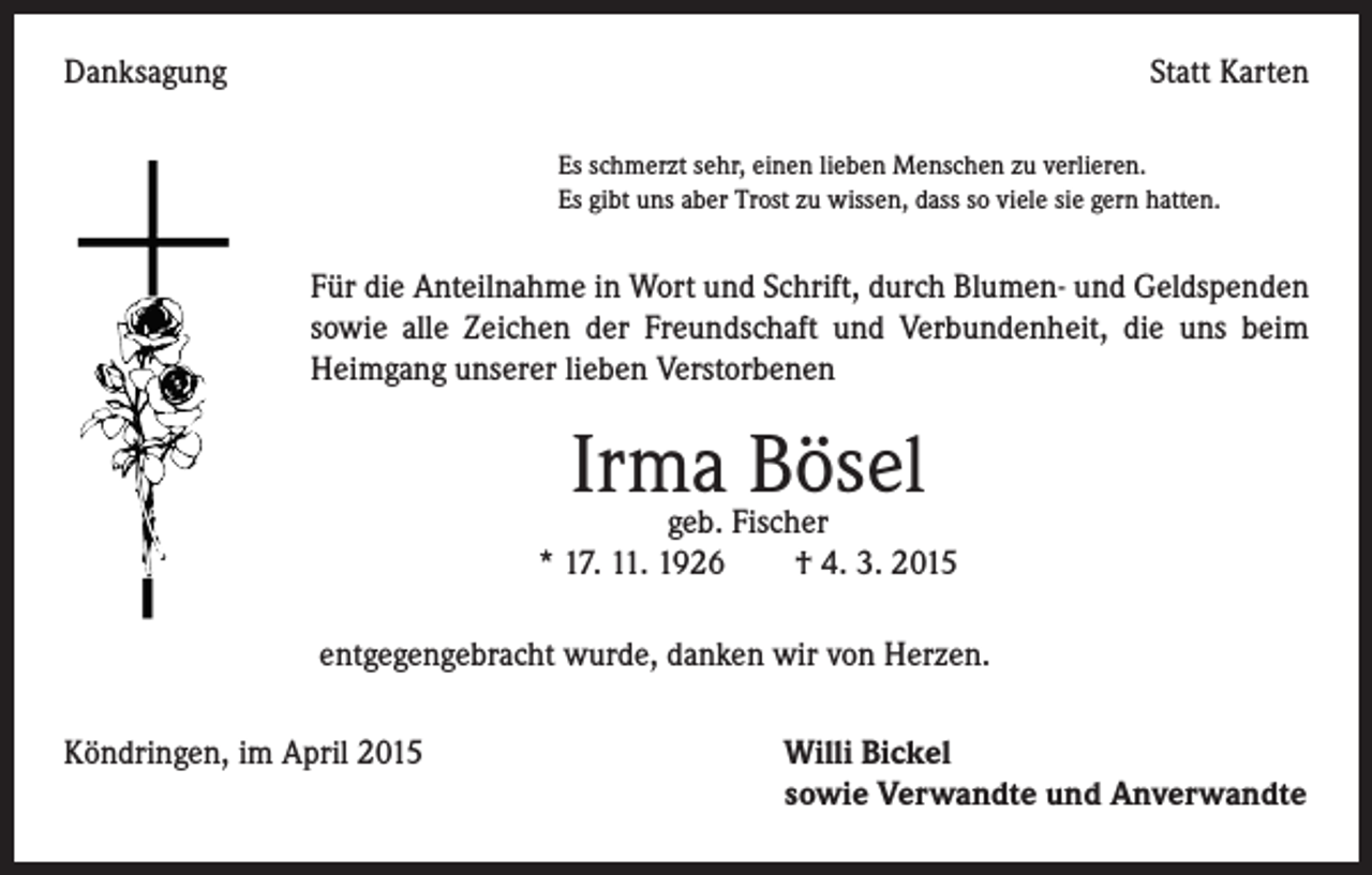 <p>Danksagung</p><p>Statt Karten</p><p>Es schmerzt sehr, einen lieben Menschen zu verlieren.<br />Es gibt uns aber Trost zu wissen, dass so viele sie gern hatten.</p><p>Für die Anteilnahme in Wort und Schrift, durch Blumen- und Geldspenden<br />sowie alle Zeichen der Freundschaft und Verbundenheit, die uns beim<br />Heimgang unserer lieben Verstorbenen</p><p>Irma Bösel</p><p>geb. Fischer<br />* 17. 11. 1926 † 4. 3. 2015<br />entgegengebracht wurde, danken wir von Herzen.</p><p>Köndringen, im April 2015</p><p>Willi Bickel<br />sowie Verwandte und Anverwandte</p>