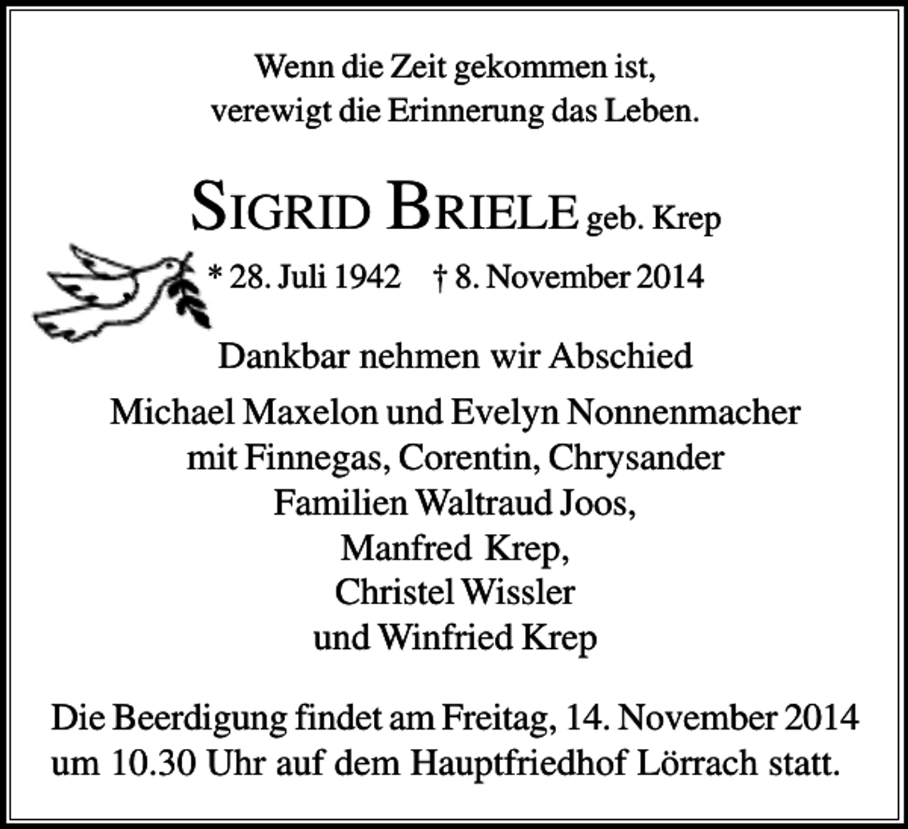 <p>Wenn die Zeit gekommen ist,<br />verewigt die Erinnerung das Leben.</p><p>SIGRID BRIELE geb. Krep<br />* 28. Juli 1942 † 8. November 2014</p><p>Dankbar nehmen wir Abschied<br />Michael Maxelon und Evelyn Nonnenmacher<br />mit Finnegas, Corentin, Chrysander<br />Familien Waltraud Joos,<br />Manfred Krep,<br />Christel Wissler<br />und Winfried Krep<br />Die Beerdigung findet am Freitag, 14. November 2014<br />um 10.30 Uhr auf dem Hauptfriedhof Lörrach statt.</p>
