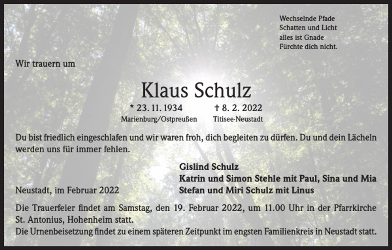 <p>Wechselnde Pfade<br />Schatten und Licht<br />alles ist Gnade<br />Fürchte dich nicht.</p><p>Wir trauern um</p><p>Klaus Schulz</p><p>* 23. 11. 1934</p><p>Marienburg/Ostpreußen</p><p>† 8. 2. 2022</p><p>Titisee-Neustadt</p><p>Du bist friedlich eingeschlafen und wir waren froh, dich begleiten zu dürfen. Du und dein Lächeln<br />werden uns für immer fehlen.</p><p>Neustadt, im Februar 2022</p><p>Gislind Schulz<br />Katrin und Simon Stehle mit Paul, Sina und Mia<br />Stefan und Miri Schulz mit Linus</p><p>Die Trauerfeier findet am Samstag, den 19. Februar 2022, um 11.00 Uhr in der Pfarrkirche<br />St. Antonius, Hohenheim statt.<br />Die Urnenbeisetzung findet zu einem späteren Zeitpunkt im engsten Familienkreis in Neustadt statt.</p>
