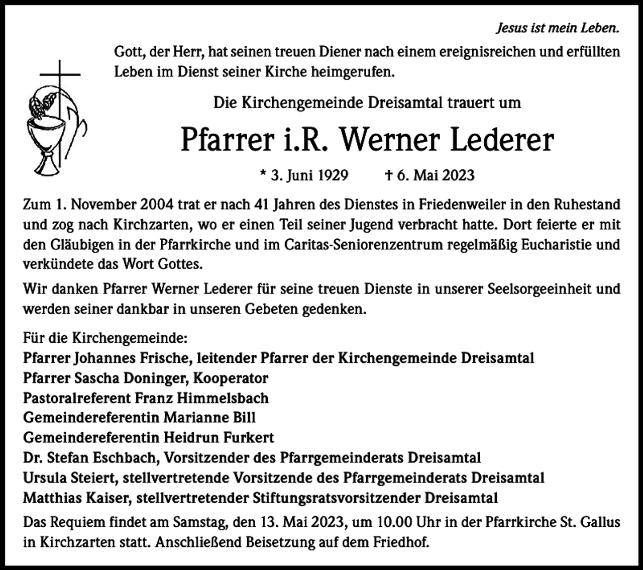 <p>Jesus ist mein Leben.</p><p>Gott, der Herr, hat seinen treuen Diener nach einem ereignisreichen und erfüllten<br />Leben im Dienst seiner Kirche heimgerufen.</p><p>Die Kirchengemeinde Dreisamtal trauert um</p><p>Pfarrer i.R. Werner Lederer<br />* 3. Juni 1929 † 6. Mai 2023<br />Zum 1. November 2004 trat er nach 41 Jahren des Dienstes in Friedenweiler in den Ruhestand<br />und zog nach Kirchzarten, wo er einen Teil seiner Jugend verbracht hatte. Dort feierte er mit<br />den Gläubigen in der Pfarrkirche und im Caritas-Seniorenzentrum regelmäßig Eucharistie und<br />verkündete das Wort Gottes.<br />Wir danken Pfarrer Werner Lederer für seine treuen Dienste in unserer Seelsorgeeinheit und<br />werden seiner dankbar in unseren Gebeten gedenken.<br />Für die Kirchengemeinde:<br />Pfarrer Johannes Frische, leitender Pfarrer der Kirchengemeinde Dreisamtal<br />Pfarrer Sascha Doninger, Kooperator<br />Pastoralreferent Franz Himmelsbach<br />Gemeindereferentin Marianne Bill<br />Gemeindereferentin Heidrun Furkert<br />Dr. Stefan Eschbach, Vorsitzender des Pfarrgemeinderats Dreisamtal<br />Ursula Steiert, stellvertretende Vorsitzende des Pfarrgemeinderats Dreisamtal<br />Matthias Kaiser, stellvertretender Stiftungsratsvorsitzender Dreisamtal<br />Das Requiem findet am Samstag, den 13. Mai 2023, um 10.00 Uhr in der Pfarrkirche St. Gallus<br />in Kirchzarten statt. Anschließend Beisetzung auf dem Friedhof.</p>