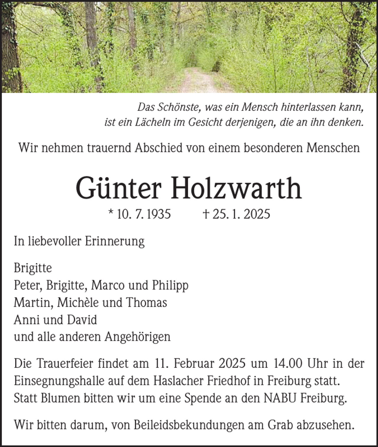 <p>Das Schönste, was ein Mensch hinterlassen kann,<br />ist ein Lächeln im Gesicht derjenigen, die an ihn denken.</p><p>Wir nehmen trauernd Abschied von einem besonderen Menschen</p><p>Günter Holzwarth<br />* 10. 7. 1935</p><p>† 25. 1. 2025</p><p>In liebevoller Erinnerung<br />Brigitte<br />Peter, Brigitte, Marco und Philipp<br />Martin, Michèle und Thomas<br />Anni und David<br />und alle anderen Angehörigen<br />Die Trauerfeier findet am 11. Februar 2025 um 14.00 Uhr in der<br />Einsegnungshalle auf dem Haslacher Friedhof in Freiburg statt.<br />Statt Blumen bitten wir um eine Spende an den NABU Freiburg.<br />Wir bitten darum, von Beileidsbekundungen am Grab abzusehen.</p>