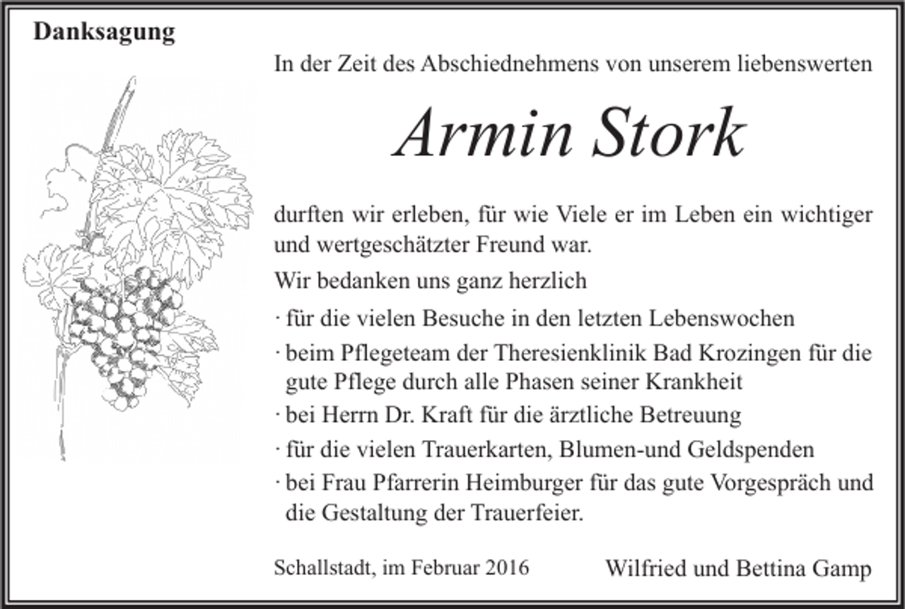 <p>Danksagung</p><p>In der Zeit des Abschiednehmens von unserem liebenswerten</p><p>Armin Stork<br />durften wir erleben, für wie Viele er im Leben ein wichtiger<br />und wertgeschätzter Freund war.<br />Wir bedanken uns ganz herzlich<br />· für die vielen Besuche in den letzten Lebenswochen<br />· beim Pflegeteam der Theresienklinik Bad Krozingen für die<br />gute Pflege durch alle Phasen seiner Krankheit<br />· bei Herrn Dr. Kraft für die ärztliche Betreuung<br />· für die vielen Trauerkarten, Blumen-und Geldspenden<br />· bei Frau Pfarrerin Heimburger für das gute Vorgespräch und<br />die Gestaltung der Trauerfeier.<br />Schallstadt, im Februar 2016</p><p>Wilfried und Bettina Gamp</p>