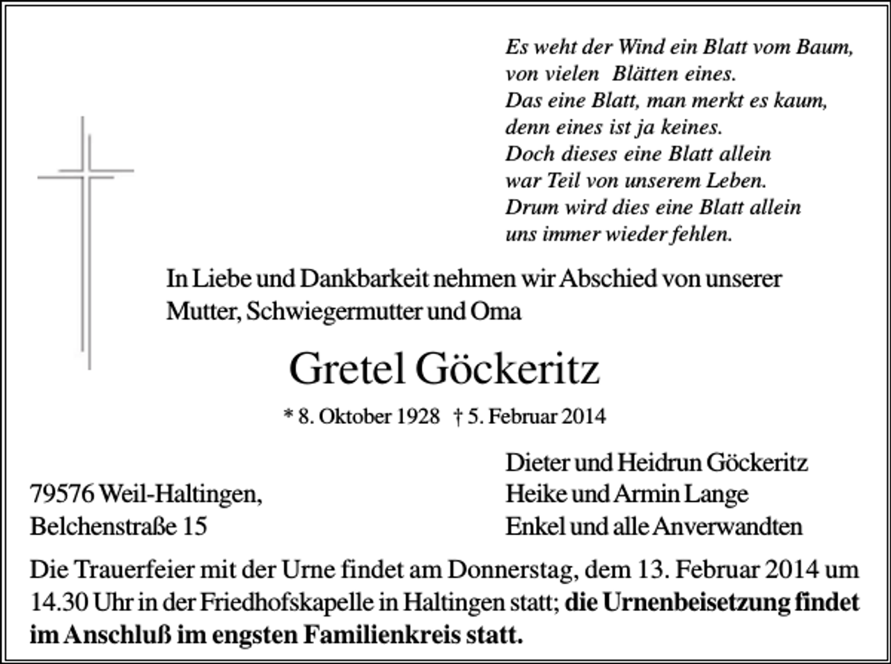 <p>Es weht der Wind ein Blatt vom Baum,<br />von vielen Blätten eines.<br />Das eine Blatt, man merkt es kaum,<br />denn eines ist ja keines.<br />Doch dieses eine Blatt allein<br />war Teil von unserem Leben.<br />Drum wird dies eine Blatt allein<br />uns immer wieder fehlen.</p><p>In Liebe und Dankbarkeit nehmen wir Abschied von unserer<br />Mutter, Schwiegermutter und Oma</p><p>Gretel Göckeritz<br />* 8. Oktober 1928 † 5. Februar 2014</p><p>79576 Weil-Haltingen,<br />Belchenstraße 15</p><p>Dieter und Heidrun Göckeritz<br />Heike und Armin Lange<br />Enkel und alle Anverwandten</p><p>Die Trauerfeier mit der Urne findet am Donnerstag, dem 13. Februar 2014 um<br />14.30 Uhr in der Friedhofskapelle in Haltingen statt; die Urnenbeisetzung findet<br />im Anschluß im engsten Familienkreis statt.</p>