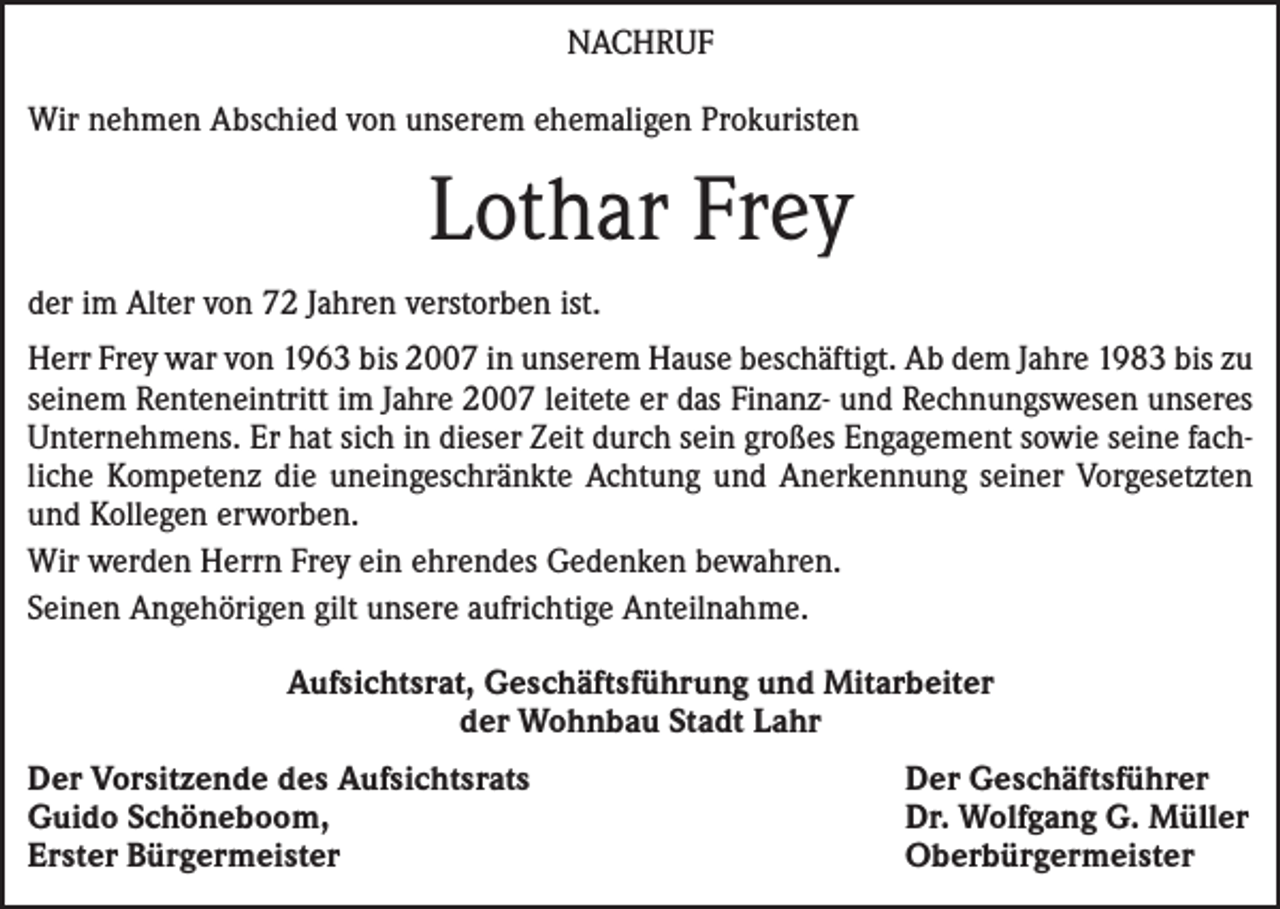 <p>Nachruf<br />Wir nehmen Abschied von unserem ehemaligen Prokuristen</p><p>Lothar Frey<br />der im Alter von 72 Jahren verstorben ist.<br />Herr Frey war von 1963 bis 2007 in unserem Hause beschäftigt. Ab dem Jahre 1983 bis zu<br />seinem Renteneintritt im Jahre 2007 leitete er das Finanz- und Rechnungswesen unseres<br />Unternehmens. Er hat sich in dieser Zeit durch sein großes Engagement sowie seine fachliche Kompetenz die uneingeschränkte Achtung und Anerkennung seiner Vorgesetzten<br />und Kollegen erworben.<br />Wir werden Herrn Frey ein ehrendes Gedenken bewahren.<br />Seinen Angehörigen gilt unsere aufrichtige Anteilnahme.<br />Aufsichtsrat, Geschäftsführung und Mitarbeiter<br />der Wohnbau Stadt Lahr<br />Der Vorsitzende des Aufsichtsrats<br />Guido Schöneboom,<br />Erster Bürgermeister</p><p>Der Geschäftsführer<br />Dr. Wolfgang G. Müller<br />Oberbürgermeister</p>