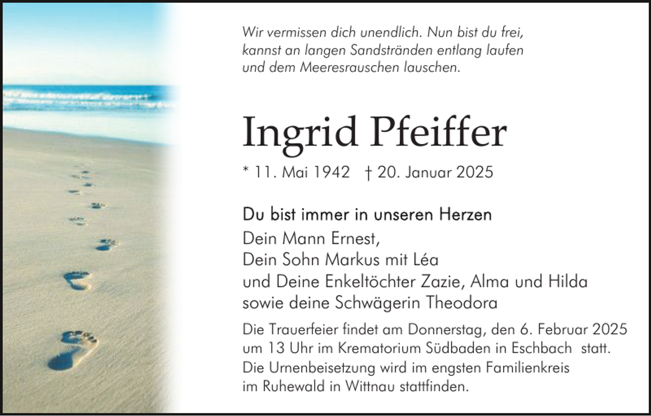 <p>Wir vermissen dich unendlich. Nun bist du frei,<br />kannst an langen Sandstränden entlang laufen<br />und dem Meeresrauschen lauschen.</p><p>Ingrid Pfeiffer<br />* 11. Mai 1942 † 20. Januar 2025</p><p>Dein Mann Ernest,<br />Dein Sohn Markus mit Léa<br />und Deine Enkeltöchter Zazie, Alma und Hilda<br />sowie deine Schwägerin Theodora<br />Die Trauerfeier findet am Donnerstag, den 6. Februar 2025<br />um 13 Uhr im Krematorium Südbaden in Eschbach statt.<br />Die Urnenbeisetzung wird im engsten Familienkreis<br />im Ruhewald in Wittnau stattfinden.</p>