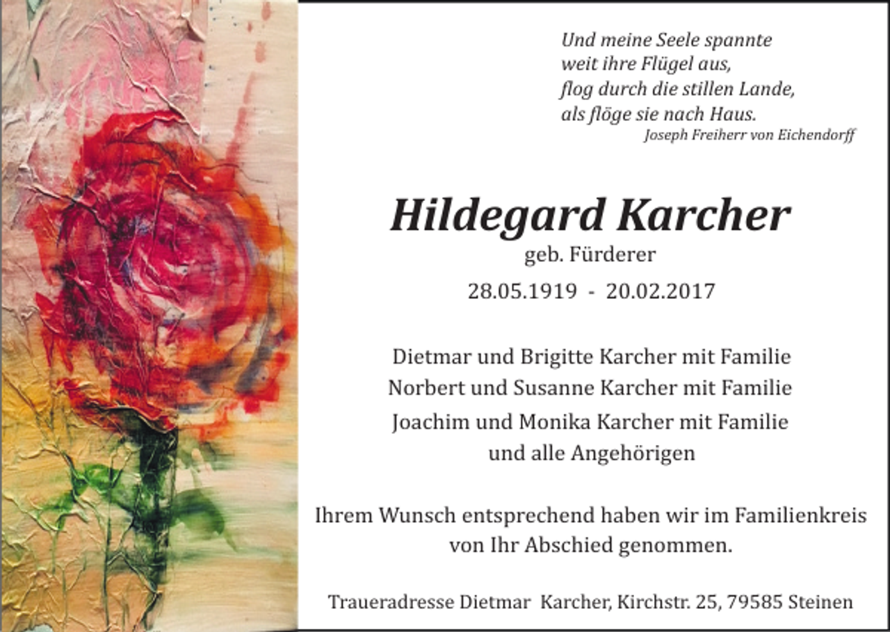 <p>Und meine Seele spannte<br />weit ihre Flügel aus,<br />flog durch die stillen Lande,<br />als flöge sie nach Haus.<br />Joseph Freiherr von Eichendorff</p><p>Hildegard Karcher<br />geb. Fürderer<br />28.05.1919 - 20.02.2017<br />Dietmar und Brigitte Karcher mit Familie<br />Norbert und Susanne Karcher mit Familie<br />Joachim und Monika Karcher mit Familie<br />und alle Angehörigen<br />Ihrem Wunsch entsprechend haben wir im Familienkreis<br />von Ihr Abschied genommen.<br />Traueradresse Dietmar Karcher, Kirchstr. 25, 79585 Steinen</p>