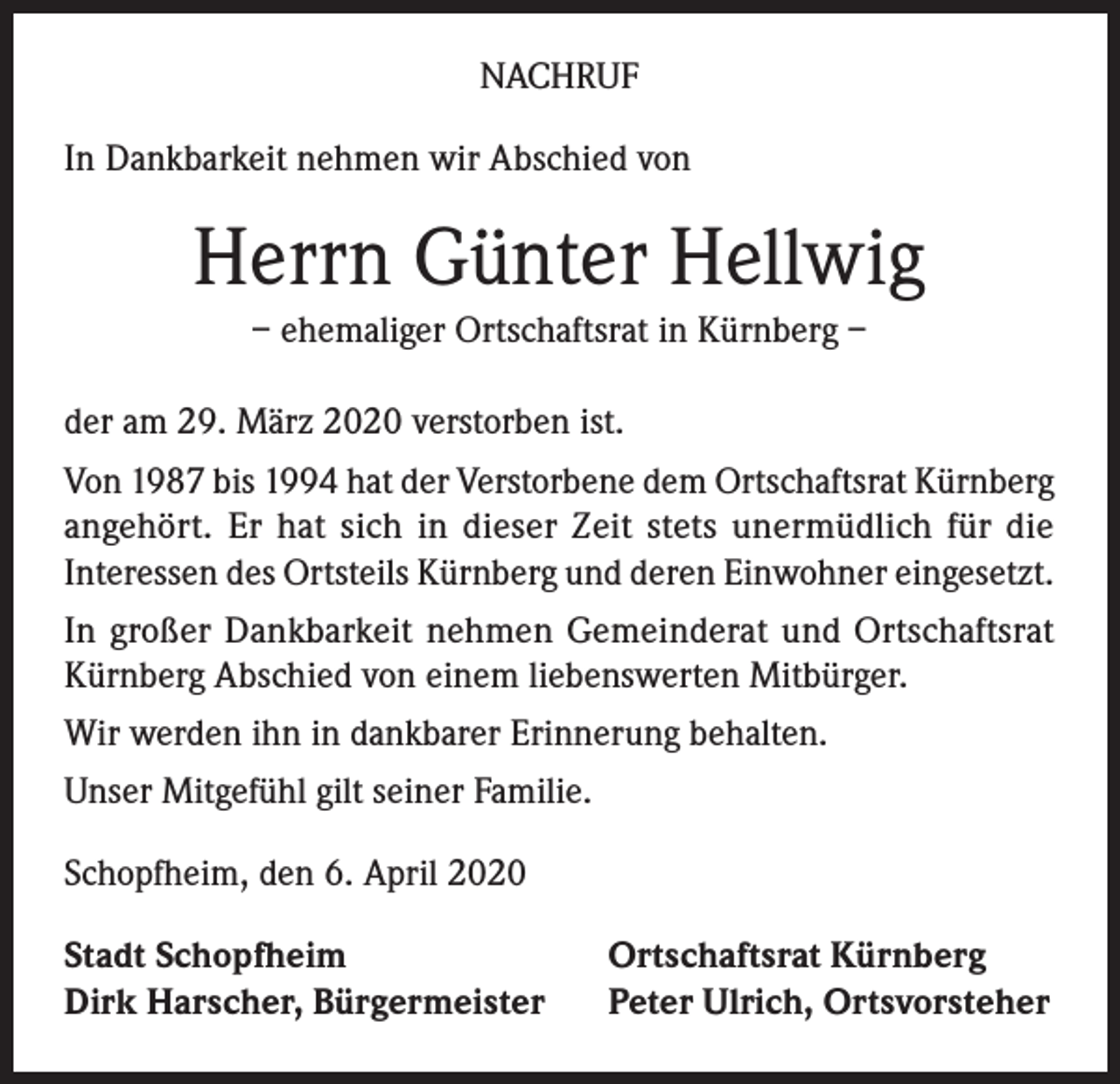 <p>NACHRUF<br />In Dankbarkeit nehmen wir Abschied von</p><p>Herrn Günter Hellwig<br />– ehemaliger Ortschaftsrat in Kürnberg –<br />der am 29. März 2020 verstorben ist.<br />Von 1987 bis 1994 hat der Verstorbene dem Ortschaftsrat Kürnberg<br />angehört. Er hat sich in dieser Zeit stets unermüdlich für die<br />Interessen des Ortsteils Kürnberg und deren Einwohner eingesetzt.<br />In großer Dankbarkeit nehmen Gemeinderat und Ortschaftsrat<br />Kürnberg Abschied von einem liebenswerten Mitbürger.<br />Wir werden ihn in dankbarer Erinnerung behalten.<br />Unser Mitgefühl gilt seiner Familie.<br />Schopfheim, den 6. April 2020<br />Stadt Schopfheim<br />Dirk Harscher, Bürgermeister</p><p>Ortschaftsrat Kürnberg<br />Peter Ulrich, Ortsvorsteher</p>