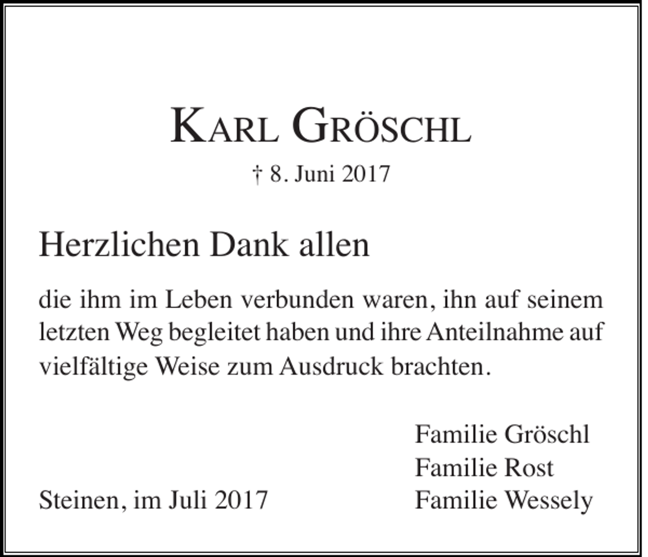 <p>KKARL<br />A R L GGRRÖSCHL<br />ÖS C HL<br />† 8.<br />u ni 22<br />†<br />8. JJuni</p><p>HHerzlichen<br />er zli c h e n DDank<br />a n k all<br />en<br />allen<br />die<br />di<br />e iihm<br />h m iim<br />m Leben<br />L e b e n vverbunden<br />er b u n d e n waren,<br />w ar e n, iihn<br />h n aauf<br />uf sseinem<br />ei n e m<br />lletzten<br />et zt e n WWeg<br />e g begleitet<br />b e gl eit et haben<br />h a b e n und<br />u n d iihre<br />hr e Anteilnahme<br />A nt eil n a h m e aauf<br />uf<br />vi elf älti g e WWeise<br />eis e zzum<br />u m AAusdruck<br />us dr u c k brbrachten.<br />a c ht e n.<br />vielfältige</p><p>SSteinen,<br />t ei n e n, iimm Juli<br />J uli</p><p>F a mili e Gröschl<br />Gr ös c hl<br />Familie<br />F a mili e Rost<br />R ost<br />Familie<br />FFamilie<br />a mili e Wessely<br />W ess el y</p>