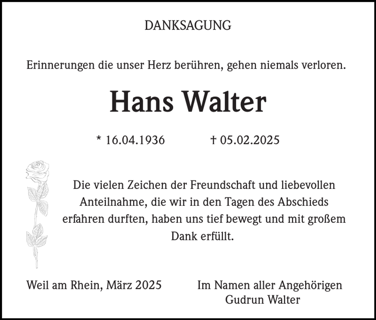 <p>DANKSAGUNG<br />Erinnerungen die unser Herz berühren, gehen niemals verloren.</p><p>Hans Walter<br />* 16.04.1936</p><p>† 05.02.2025</p><p>Die vielen Zeichen der Freundschaft und liebevollen<br />Anteilnahme, die wir in den Tagen des Abschieds<br />erfahren durften, haben uns tief bewegt und mit großem<br />Dank erfüllt.</p><p>Weil am Rhein, März 2025</p><p>Im Namen aller Angehörigen<br />Gudrun Walter</p>