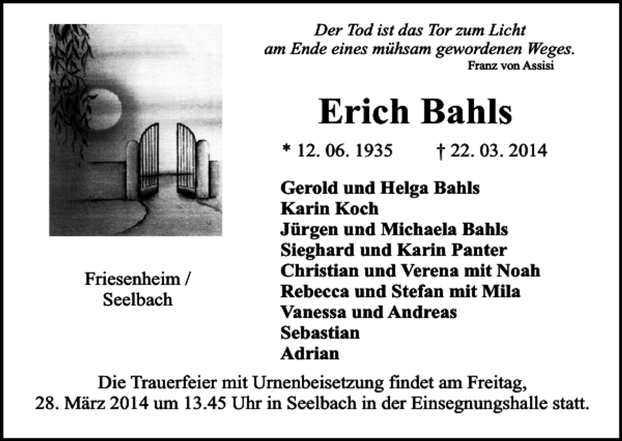 <p>Der Tod ist das Tor zum Licht<br />am Ende eines mühsam gewordenen Weges.<br />Franz von Assisi</p><p>Erich Bahls</p><p>* 12. 06. 1935</p><p>Friesenheim /<br />Seelbach</p><p>† 22. 03. 2014</p><p>Gerold und Helga Bahls<br />Karin Koch<br />Jürgen und Michaela Bahls<br />Sieghard und Karin Panter<br />Christian und Verena mit Noah<br />Rebecca und Stefan mit Mila<br />Vanessa und Andreas<br />Sebastian<br />Adrian</p><p>Die Trauerfeier mit Urnenbeisetzung findet am Freitag,<br />28. März 2014 um 13.45 Uhr in Seelbach in der Einsegnungshalle statt.</p>