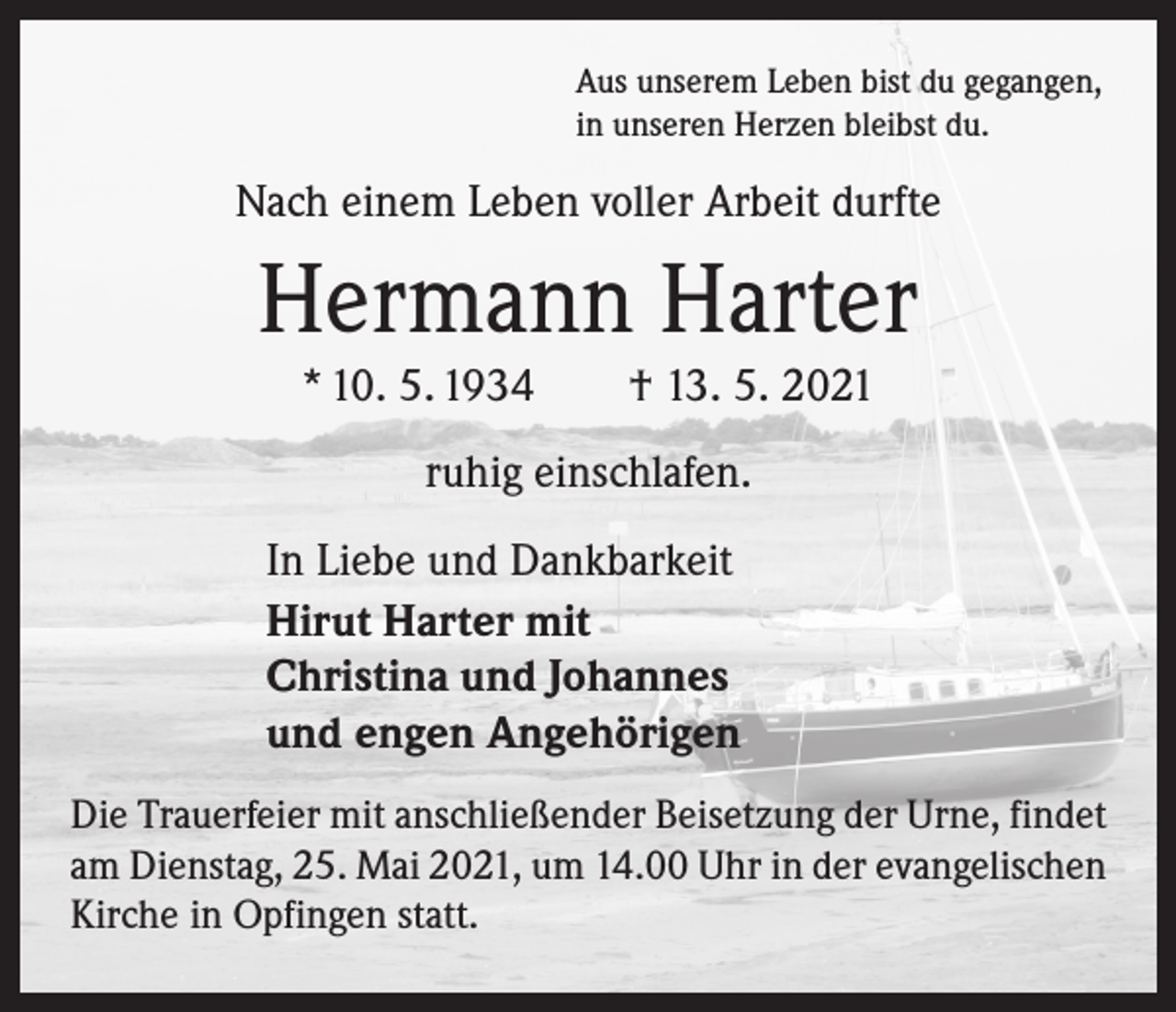 <p>Aus unserem Leben bist du gegangen,<br />in unseren Herzen bleibst du.</p><p>Nach einem Leben voller Arbeit durfte</p><p>Hermann Harter<br />* 10. 5. 1934 † 13. 5. 2021<br />ruhig einschlafen.<br />In Liebe und Dankbarkeit<br />Hirut Harter mit<br />Christina und Johannes<br />und engen Angehörigen<br />Die Trauerfeier mit anschließender Beisetzung der Urne, findet<br />am Dienstag, 25. Mai 2021, um 14.00 Uhr in der evangelischen<br />Kirche in Opfingen statt.</p>