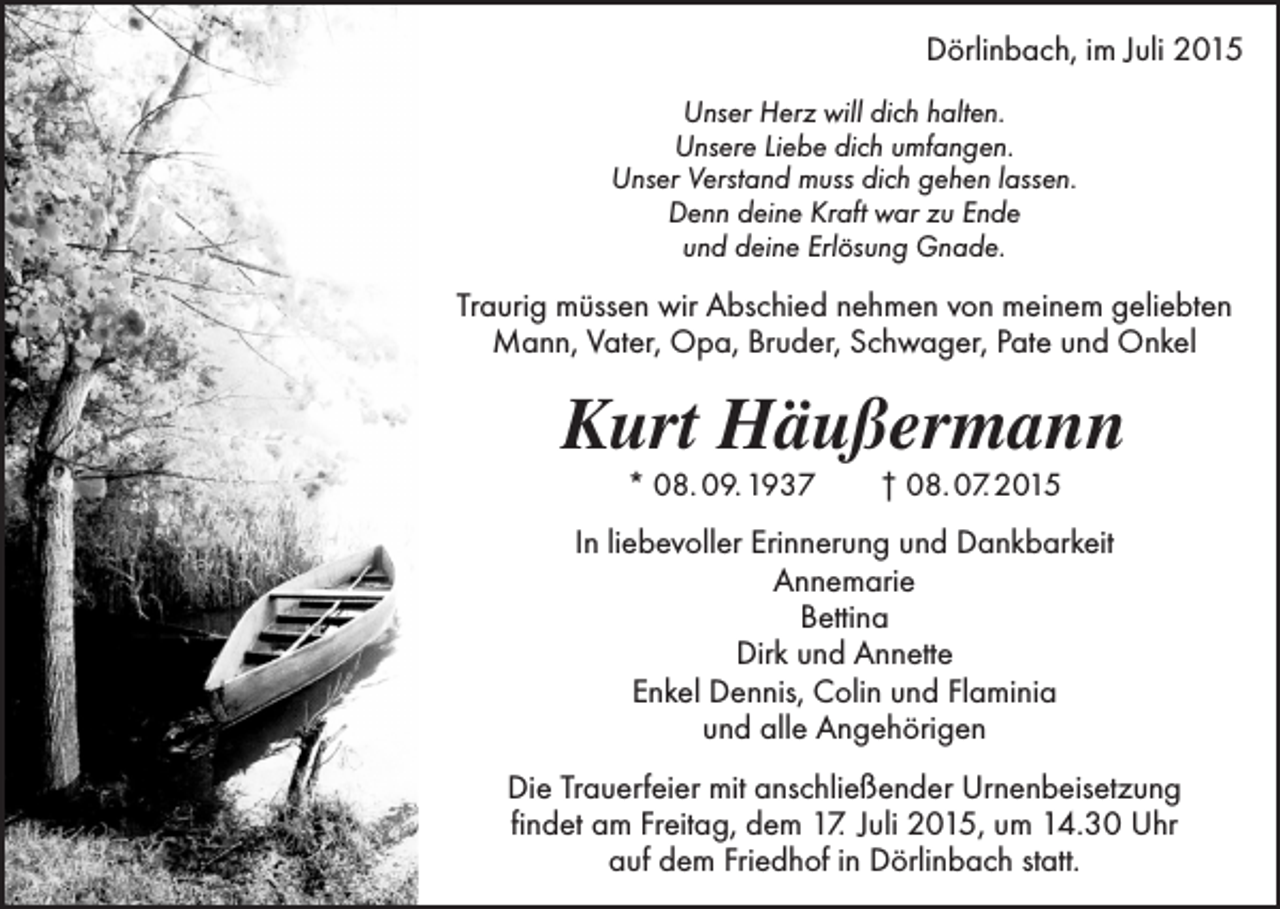 <p>Dörlinbach, im Juli 2015<br />Unser Herz will dich halten.<br />Unsere Liebe dich umfangen.<br />Unser Verstand muss dich gehen lassen.<br />Denn deine Kraft war zu Ende<br />und deine Erlösung Gnade.</p><p>Traurig müssen wir Abschied nehmen von meinem geliebten<br />Mann, Vater, Opa, Bruder, Schwager, Pate und Onkel</p><p>Kurt Häußermann<br />* 08. 09. 1937 † 08. 07. 2015</p><p>In liebevoller Erinnerung und Dankbarkeit<br />Annemarie<br />Bettina<br />Dirk und Annette<br />Enkel Dennis, Colin und Flaminia<br />und alle Angehörigen<br />Die Trauerfeier mit anschließender Urnenbeisetzung<br />findet am Freitag, dem 17. Juli 2015, um 14.30 Uhr<br />auf dem Friedhof in Dörlinbach statt.</p>